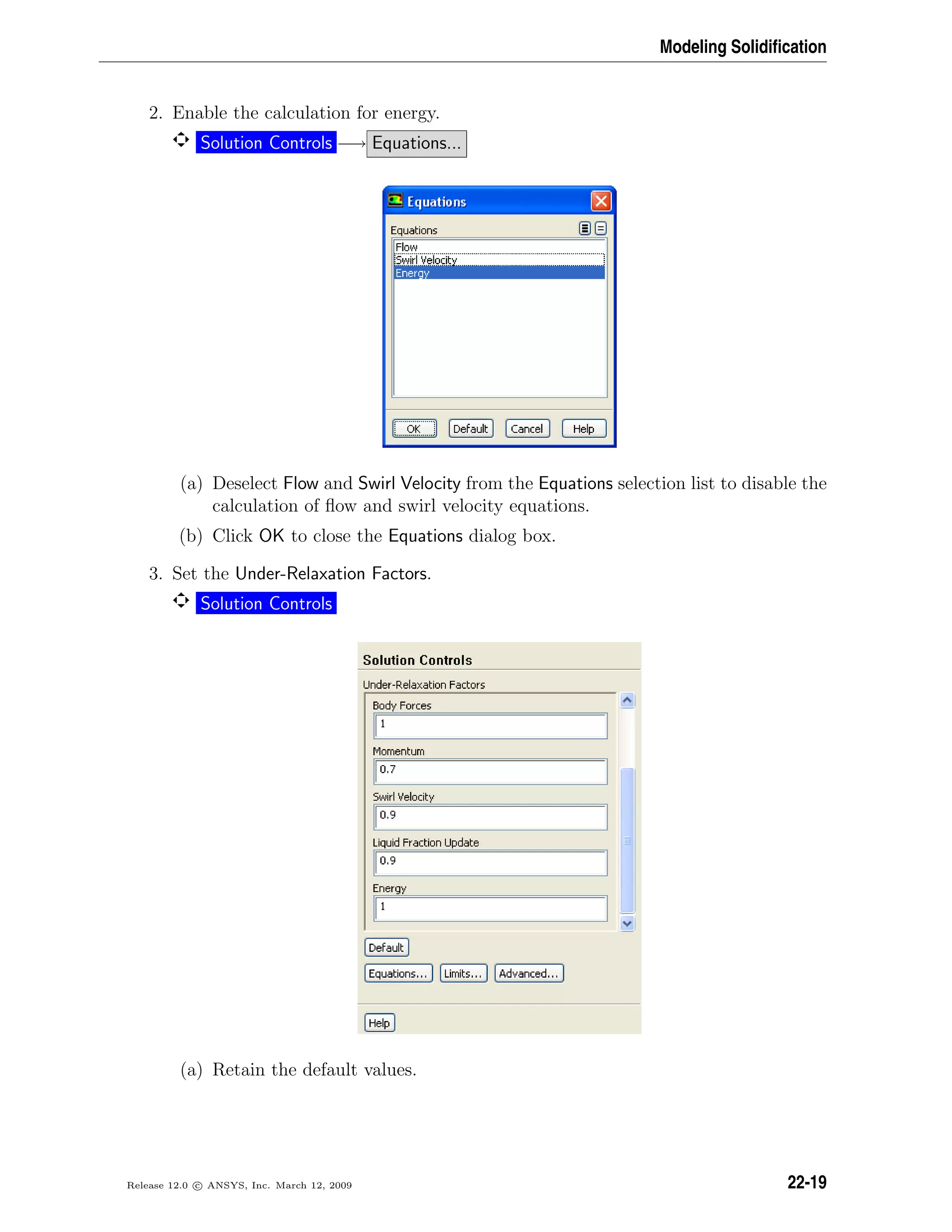 Modeling Solidiﬁcation
2. Enable the calculation for energy.
Solution Controls −→ Equations...
(a) Deselect Flow and Swirl Velocity from the Equations selection list to disable the
calculation of ﬂow and swirl velocity equations.
(b) Click OK to close the Equations dialog box.
3. Set the Under-Relaxation Factors.
Solution Controls
(a) Retain the default values.
Release 12.0 c ANSYS, Inc. March 12, 2009 22-19
 