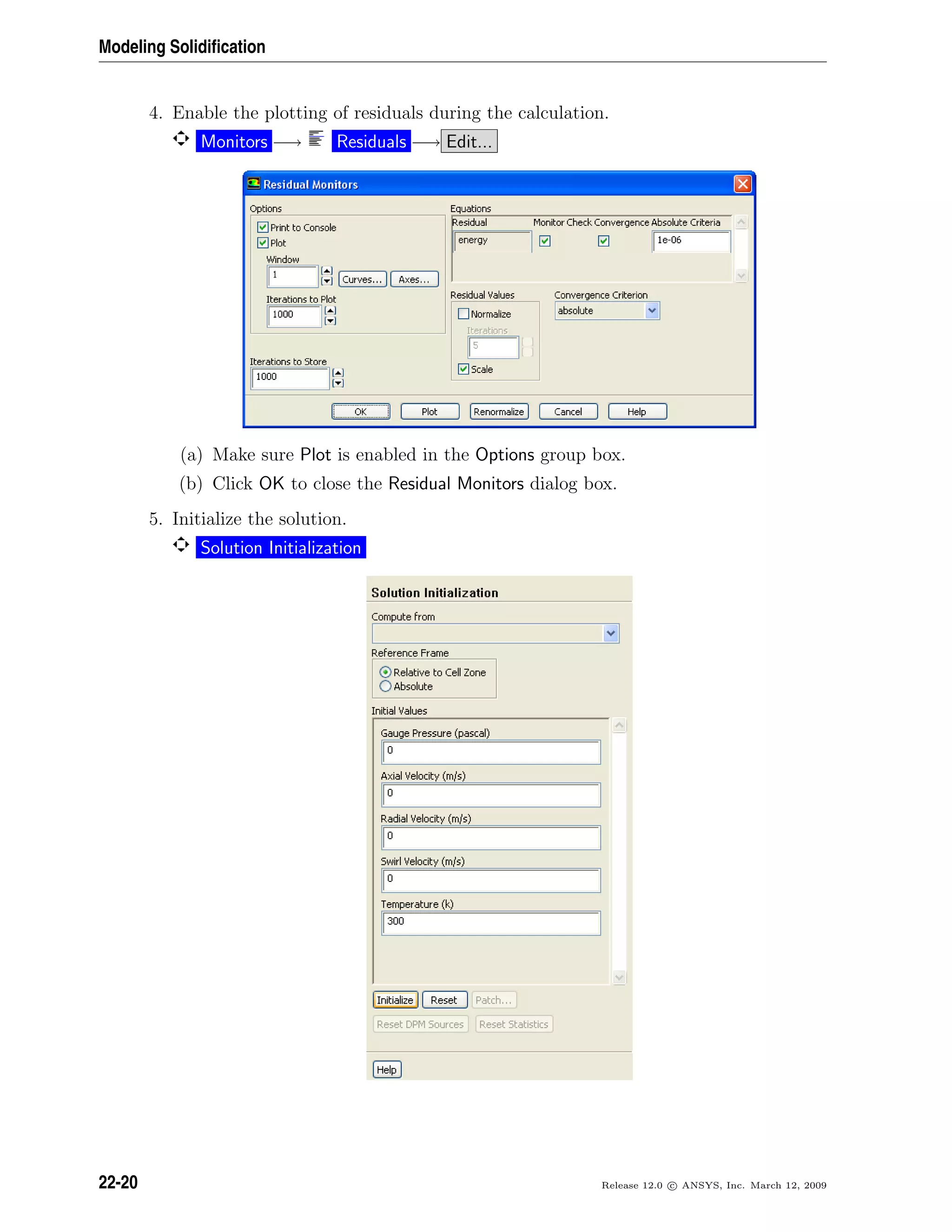Modeling Solidiﬁcation
4. Enable the plotting of residuals during the calculation.
Monitors −→ Residuals −→ Edit...
(a) Make sure Plot is enabled in the Options group box.
(b) Click OK to close the Residual Monitors dialog box.
5. Initialize the solution.
Solution Initialization
22-20 Release 12.0 c ANSYS, Inc. March 12, 2009
 