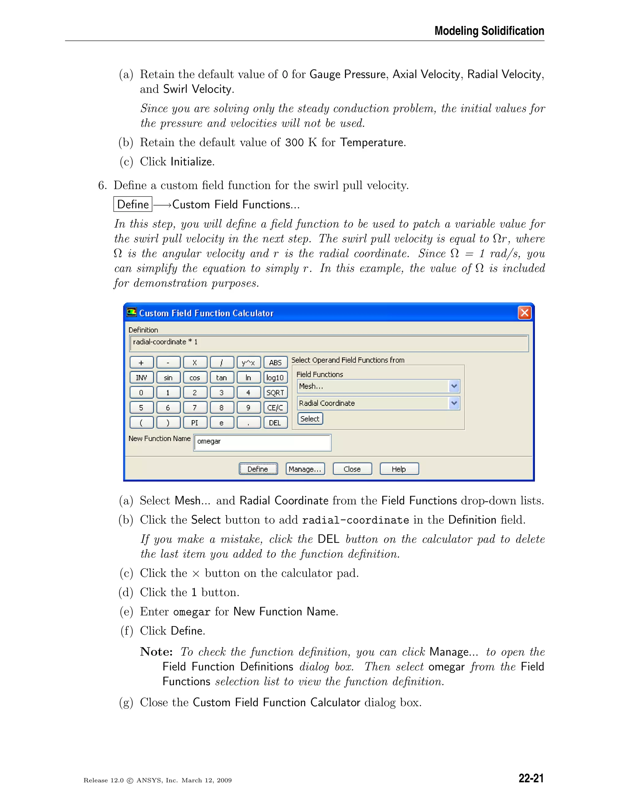Modeling Solidiﬁcation
(a) Retain the default value of 0 for Gauge Pressure, Axial Velocity, Radial Velocity,
and Swirl Velocity.
Since you are solving only the steady conduction problem, the initial values for
the pressure and velocities will not be used.
(b) Retain the default value of 300 K for Temperature.
(c) Click Initialize.
6. Deﬁne a custom ﬁeld function for the swirl pull velocity.
Deﬁne −→Custom Field Functions...
In this step, you will deﬁne a ﬁeld function to be used to patch a variable value for
the swirl pull velocity in the next step. The swirl pull velocity is equal to Ωr, where
Ω is the angular velocity and r is the radial coordinate. Since Ω = 1 rad/s, you
can simplify the equation to simply r. In this example, the value of Ω is included
for demonstration purposes.
(a) Select Mesh... and Radial Coordinate from the Field Functions drop-down lists.
(b) Click the Select button to add radial-coordinate in the Deﬁnition ﬁeld.
If you make a mistake, click the DEL button on the calculator pad to delete
the last item you added to the function deﬁnition.
(c) Click the × button on the calculator pad.
(d) Click the 1 button.
(e) Enter omegar for New Function Name.
(f) Click Deﬁne.
Note: To check the function deﬁnition, you can click Manage... to open the
Field Function Deﬁnitions dialog box. Then select omegar from the Field
Functions selection list to view the function deﬁnition.
(g) Close the Custom Field Function Calculator dialog box.
Release 12.0 c ANSYS, Inc. March 12, 2009 22-21
 