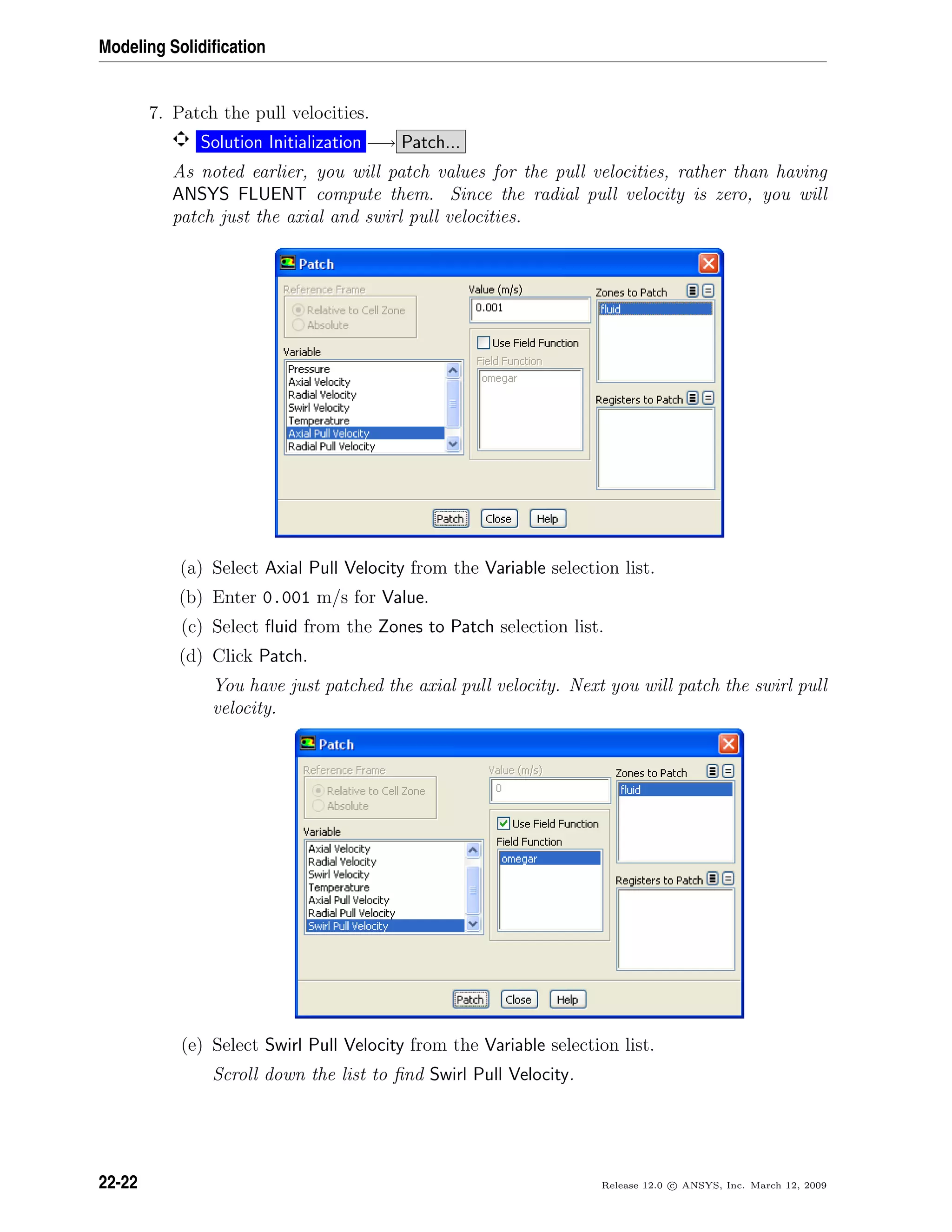 Modeling Solidiﬁcation
7. Patch the pull velocities.
Solution Initialization −→ Patch...
As noted earlier, you will patch values for the pull velocities, rather than having
ANSYS FLUENT compute them. Since the radial pull velocity is zero, you will
patch just the axial and swirl pull velocities.
(a) Select Axial Pull Velocity from the Variable selection list.
(b) Enter 0.001 m/s for Value.
(c) Select ﬂuid from the Zones to Patch selection list.
(d) Click Patch.
You have just patched the axial pull velocity. Next you will patch the swirl pull
velocity.
(e) Select Swirl Pull Velocity from the Variable selection list.
Scroll down the list to ﬁnd Swirl Pull Velocity.
22-22 Release 12.0 c ANSYS, Inc. March 12, 2009
 