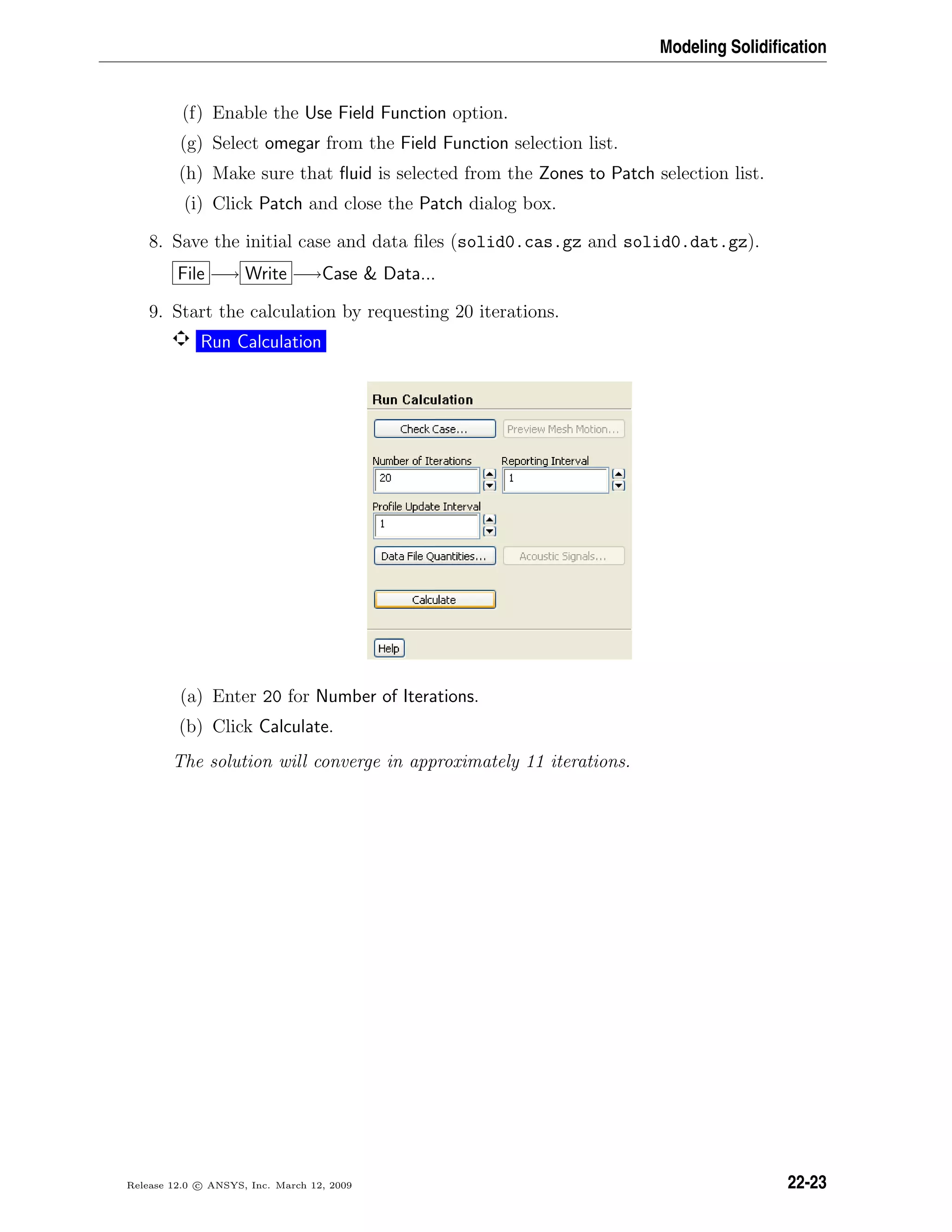 Modeling Solidiﬁcation
(f) Enable the Use Field Function option.
(g) Select omegar from the Field Function selection list.
(h) Make sure that ﬂuid is selected from the Zones to Patch selection list.
(i) Click Patch and close the Patch dialog box.
8. Save the initial case and data ﬁles (solid0.cas.gz and solid0.dat.gz).
File −→ Write −→Case  Data...
9. Start the calculation by requesting 20 iterations.
Run Calculation
(a) Enter 20 for Number of Iterations.
(b) Click Calculate.
The solution will converge in approximately 11 iterations.
Release 12.0 c ANSYS, Inc. March 12, 2009 22-23
 