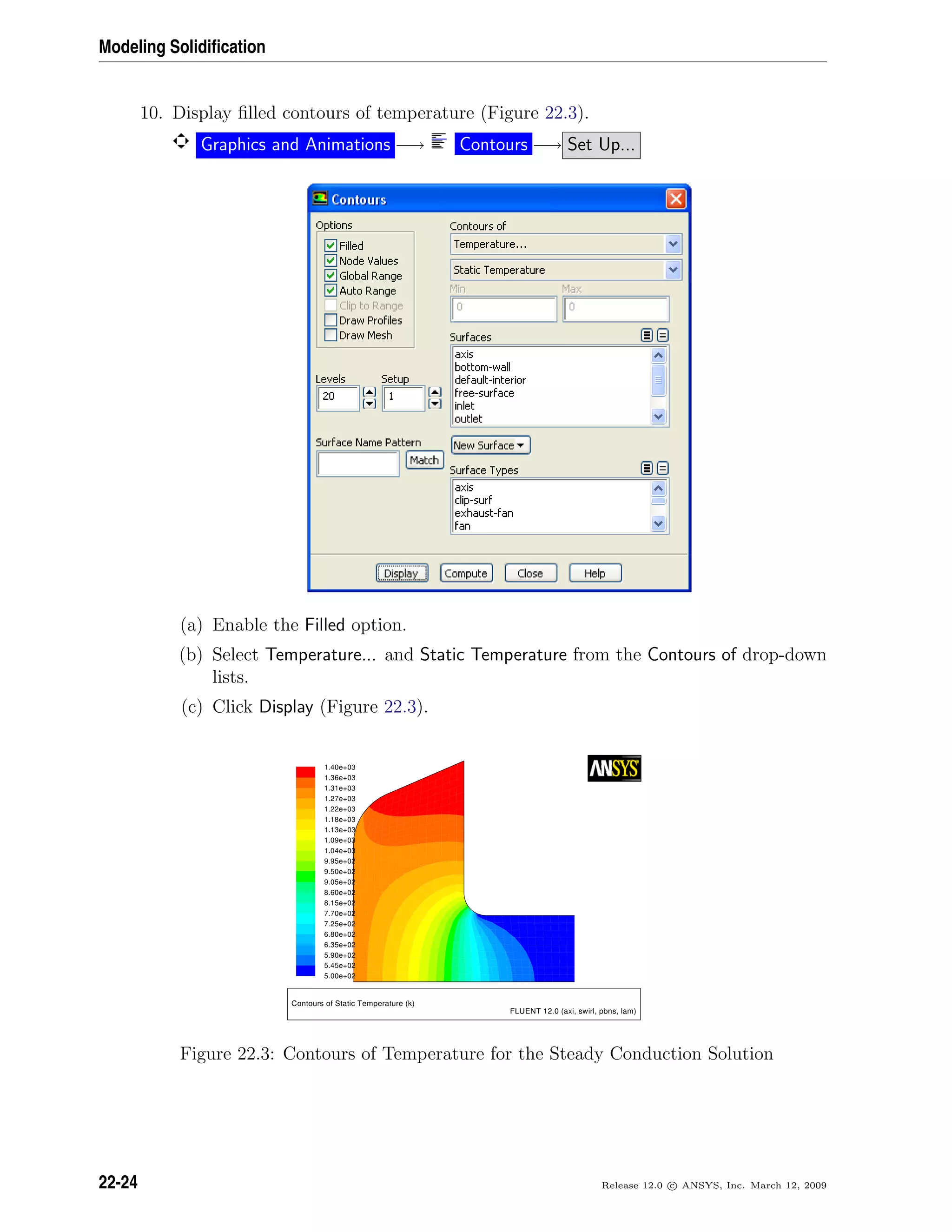 Modeling Solidiﬁcation
10. Display ﬁlled contours of temperature (Figure 22.3).
Graphics and Animations −→ Contours −→ Set Up...
(a) Enable the Filled option.
(b) Select Temperature... and Static Temperature from the Contours of drop-down
lists.
(c) Click Display (Figure 22.3).
1.40e+03
1.36e+03
1.31e+03
1.27e+03
1.22e+03
1.18e+03
1.13e+03
1.09e+03
1.04e+03
9.95e+02
9.50e+02
9.05e+02
8.60e+02
8.15e+02
7.70e+02
7.25e+02
6.80e+02
6.35e+02
5.90e+02
5.45e+02
5.00e+02
Contours of Static Temperature (k)
FLUENT 12.0 (axi, swirl, pbns, lam)
Figure 22.3: Contours of Temperature for the Steady Conduction Solution
22-24 Release 12.0 c ANSYS, Inc. March 12, 2009
 