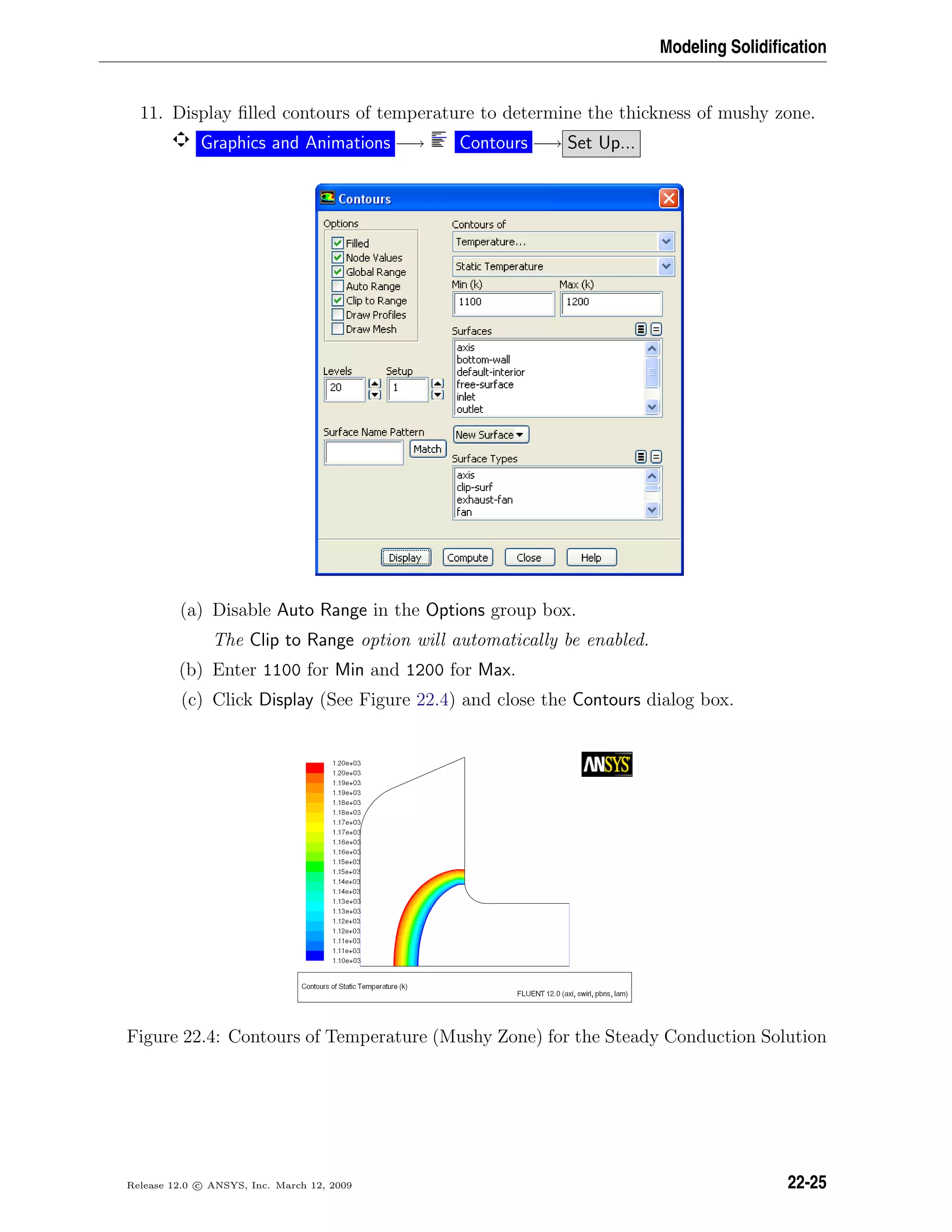 Modeling Solidiﬁcation
11. Display ﬁlled contours of temperature to determine the thickness of mushy zone.
Graphics and Animations −→ Contours −→ Set Up...
(a) Disable Auto Range in the Options group box.
The Clip to Range option will automatically be enabled.
(b) Enter 1100 for Min and 1200 for Max.
(c) Click Display (See Figure 22.4) and close the Contours dialog box.
Figure 22.4: Contours of Temperature (Mushy Zone) for the Steady Conduction Solution
Release 12.0 c ANSYS, Inc. March 12, 2009 22-25
 