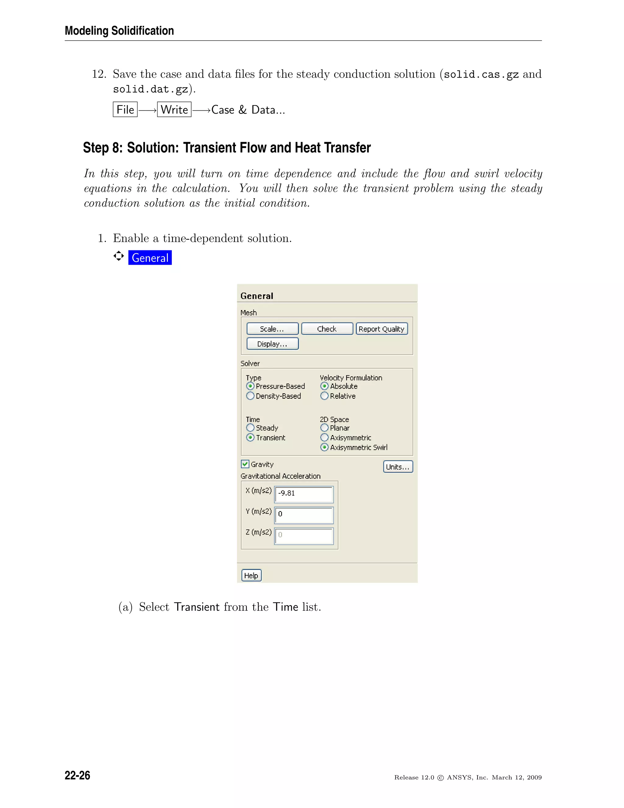 Modeling Solidiﬁcation
12. Save the case and data ﬁles for the steady conduction solution (solid.cas.gz and
solid.dat.gz).
File −→ Write −→Case  Data...
Step 8: Solution: Transient Flow and Heat Transfer
In this step, you will turn on time dependence and include the ﬂow and swirl velocity
equations in the calculation. You will then solve the transient problem using the steady
conduction solution as the initial condition.
1. Enable a time-dependent solution.
General
(a) Select Transient from the Time list.
22-26 Release 12.0 c ANSYS, Inc. March 12, 2009
 
