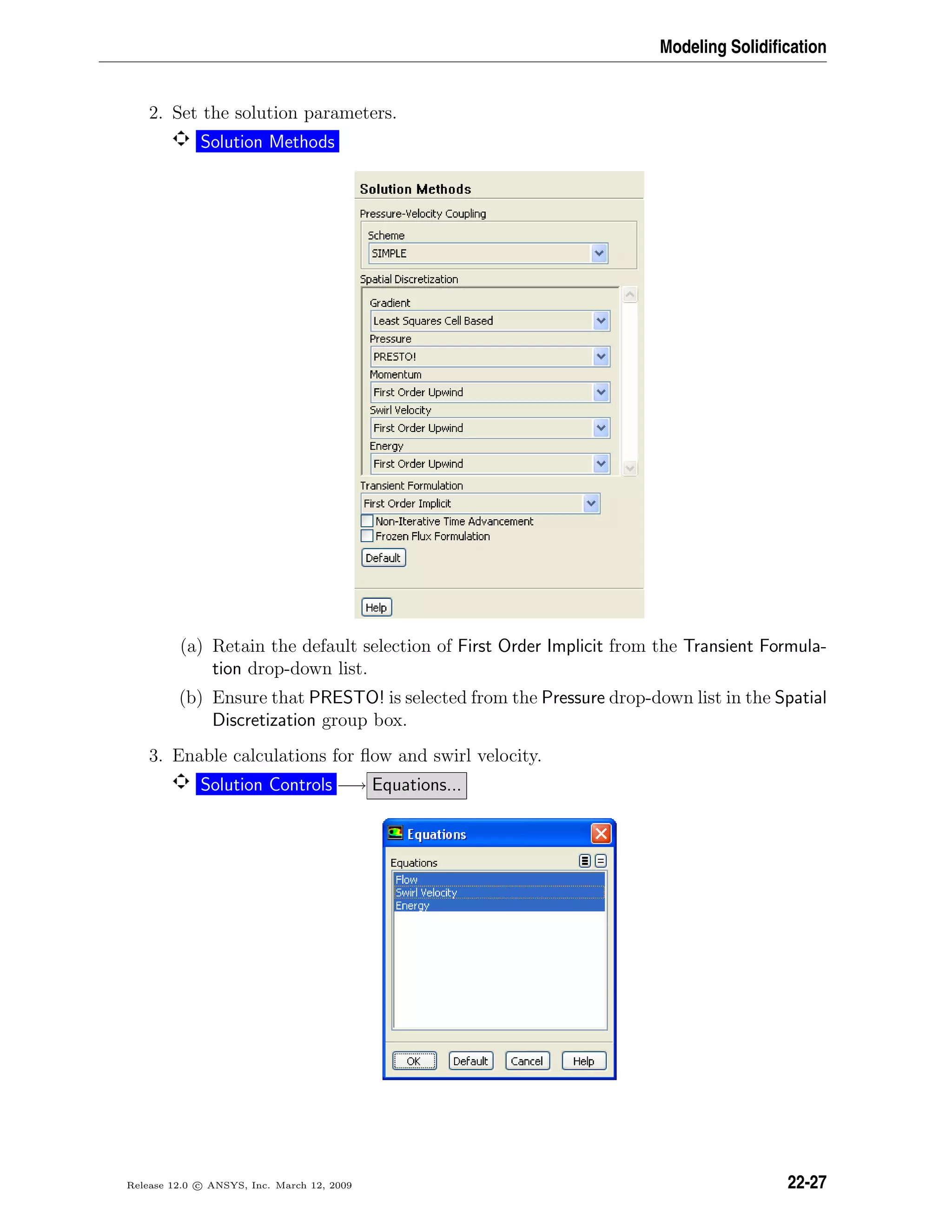 Modeling Solidiﬁcation
2. Set the solution parameters.
Solution Methods
(a) Retain the default selection of First Order Implicit from the Transient Formula-
tion drop-down list.
(b) Ensure that PRESTO! is selected from the Pressure drop-down list in the Spatial
Discretization group box.
3. Enable calculations for ﬂow and swirl velocity.
Solution Controls −→ Equations...
Release 12.0 c ANSYS, Inc. March 12, 2009 22-27
 