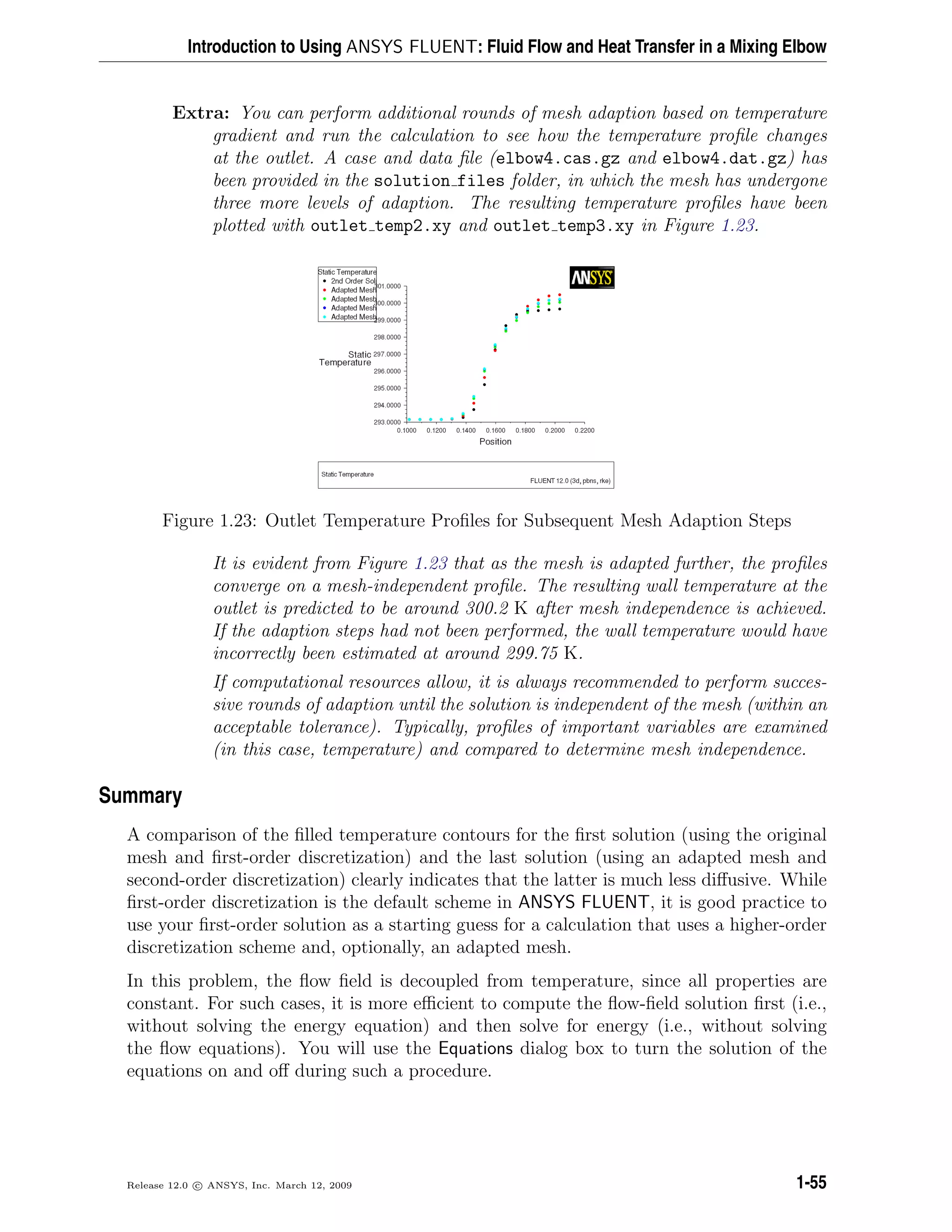 Introduction to Using ANSYS FLUENT: Fluid Flow and Heat Transfer in a Mixing Elbow
Extra: You can perform additional rounds of mesh adaption based on temperature
gradient and run the calculation to see how the temperature proﬁle changes
at the outlet. A case and data ﬁle (elbow4.cas.gz and elbow4.dat.gz) has
been provided in the solution files folder, in which the mesh has undergone
three more levels of adaption. The resulting temperature proﬁles have been
plotted with outlet temp2.xy and outlet temp3.xy in Figure 1.23.
Figure 1.23: Outlet Temperature Proﬁles for Subsequent Mesh Adaption Steps
It is evident from Figure 1.23 that as the mesh is adapted further, the proﬁles
converge on a mesh-independent proﬁle. The resulting wall temperature at the
outlet is predicted to be around 300.2 K after mesh independence is achieved.
If the adaption steps had not been performed, the wall temperature would have
incorrectly been estimated at around 299.75 K.
If computational resources allow, it is always recommended to perform succes-
sive rounds of adaption until the solution is independent of the mesh (within an
acceptable tolerance). Typically, proﬁles of important variables are examined
(in this case, temperature) and compared to determine mesh independence.
Summary
A comparison of the ﬁlled temperature contours for the ﬁrst solution (using the original
mesh and ﬁrst-order discretization) and the last solution (using an adapted mesh and
second-order discretization) clearly indicates that the latter is much less diﬀusive. While
ﬁrst-order discretization is the default scheme in ANSYS FLUENT, it is good practice to
use your ﬁrst-order solution as a starting guess for a calculation that uses a higher-order
discretization scheme and, optionally, an adapted mesh.
In this problem, the ﬂow ﬁeld is decoupled from temperature, since all properties are
constant. For such cases, it is more eﬃcient to compute the ﬂow-ﬁeld solution ﬁrst (i.e.,
without solving the energy equation) and then solve for energy (i.e., without solving
the ﬂow equations). You will use the Equations dialog box to turn the solution of the
equations on and oﬀ during such a procedure.
Release 12.0 c ANSYS, Inc. March 12, 2009 1-55
 