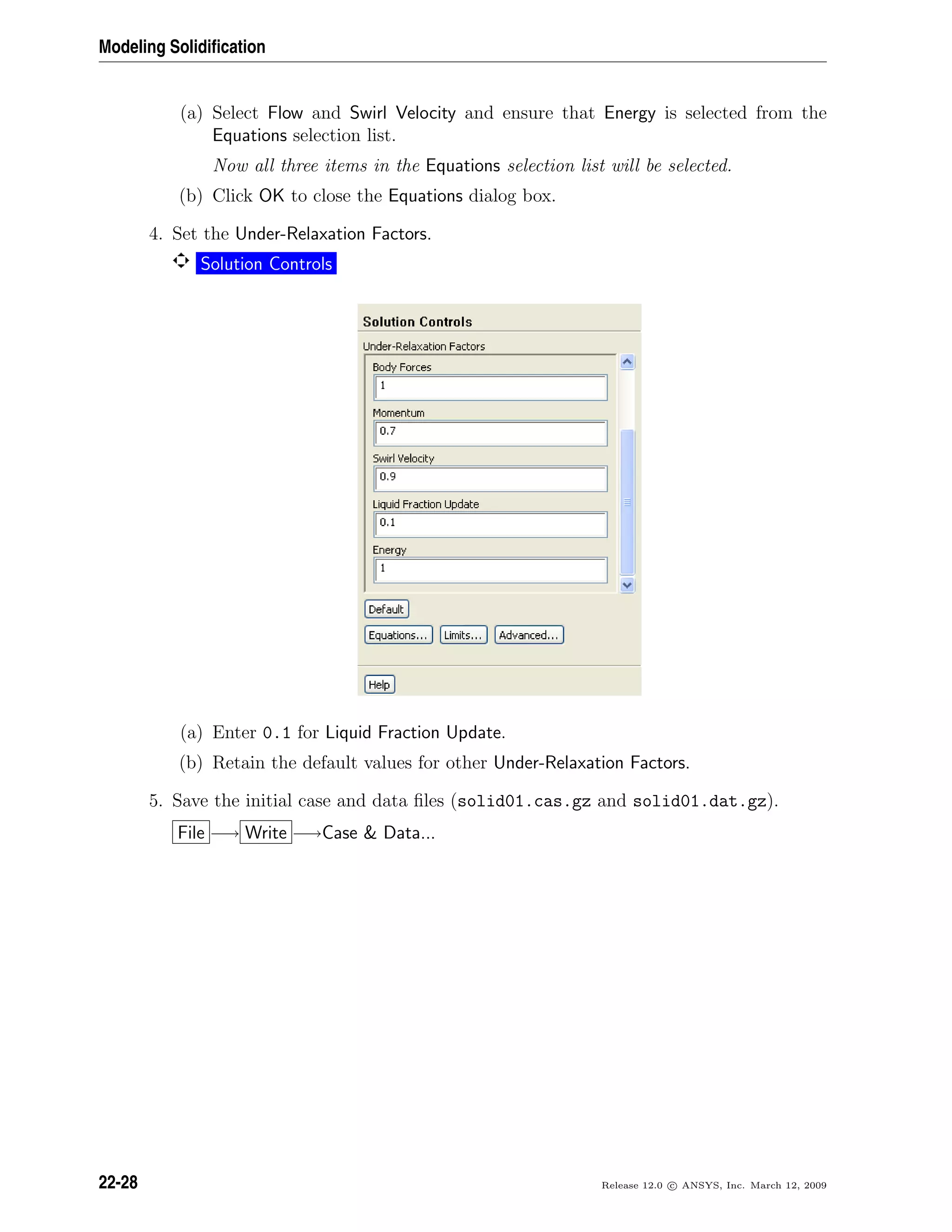 Modeling Solidiﬁcation
(a) Select Flow and Swirl Velocity and ensure that Energy is selected from the
Equations selection list.
Now all three items in the Equations selection list will be selected.
(b) Click OK to close the Equations dialog box.
4. Set the Under-Relaxation Factors.
Solution Controls
(a) Enter 0.1 for Liquid Fraction Update.
(b) Retain the default values for other Under-Relaxation Factors.
5. Save the initial case and data ﬁles (solid01.cas.gz and solid01.dat.gz).
File −→ Write −→Case  Data...
22-28 Release 12.0 c ANSYS, Inc. March 12, 2009
 