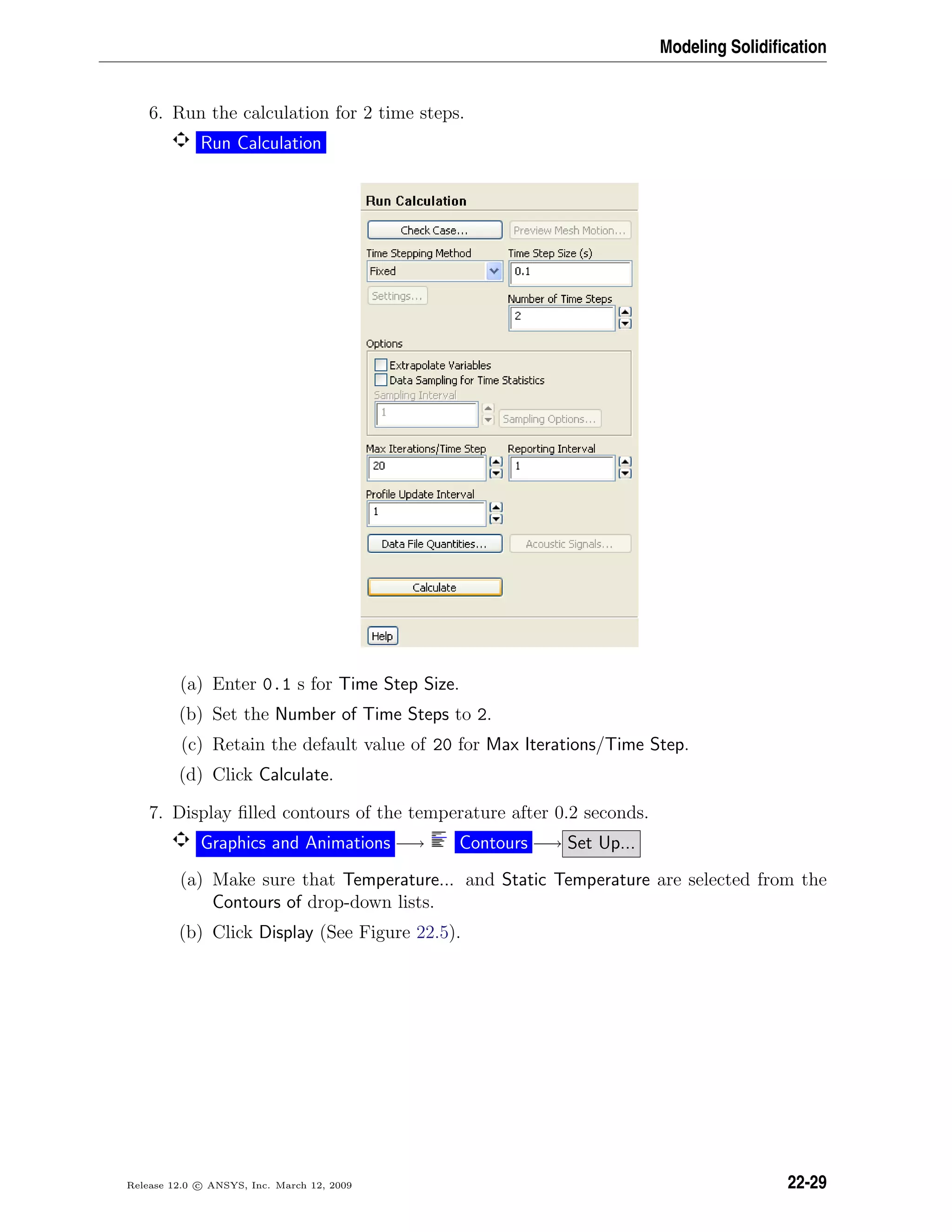 Modeling Solidiﬁcation
6. Run the calculation for 2 time steps.
Run Calculation
(a) Enter 0.1 s for Time Step Size.
(b) Set the Number of Time Steps to 2.
(c) Retain the default value of 20 for Max Iterations/Time Step.
(d) Click Calculate.
7. Display ﬁlled contours of the temperature after 0.2 seconds.
Graphics and Animations −→ Contours −→ Set Up...
(a) Make sure that Temperature... and Static Temperature are selected from the
Contours of drop-down lists.
(b) Click Display (See Figure 22.5).
Release 12.0 c ANSYS, Inc. March 12, 2009 22-29
 
