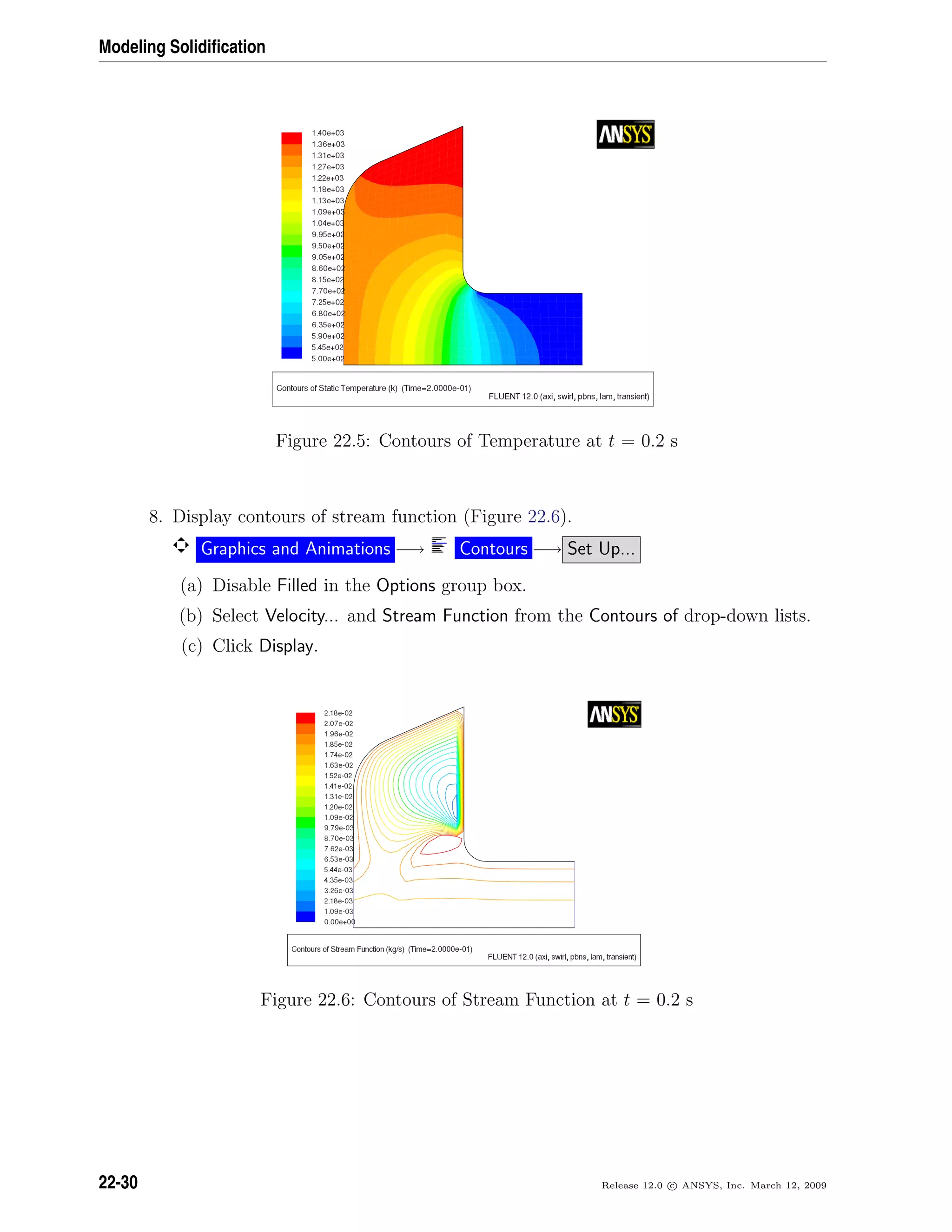 Modeling Solidiﬁcation
Figure 22.5: Contours of Temperature at t = 0.2 s
8. Display contours of stream function (Figure 22.6).
Graphics and Animations −→ Contours −→ Set Up...
(a) Disable Filled in the Options group box.
(b) Select Velocity... and Stream Function from the Contours of drop-down lists.
(c) Click Display.
Figure 22.6: Contours of Stream Function at t = 0.2 s
22-30 Release 12.0 c ANSYS, Inc. March 12, 2009
 