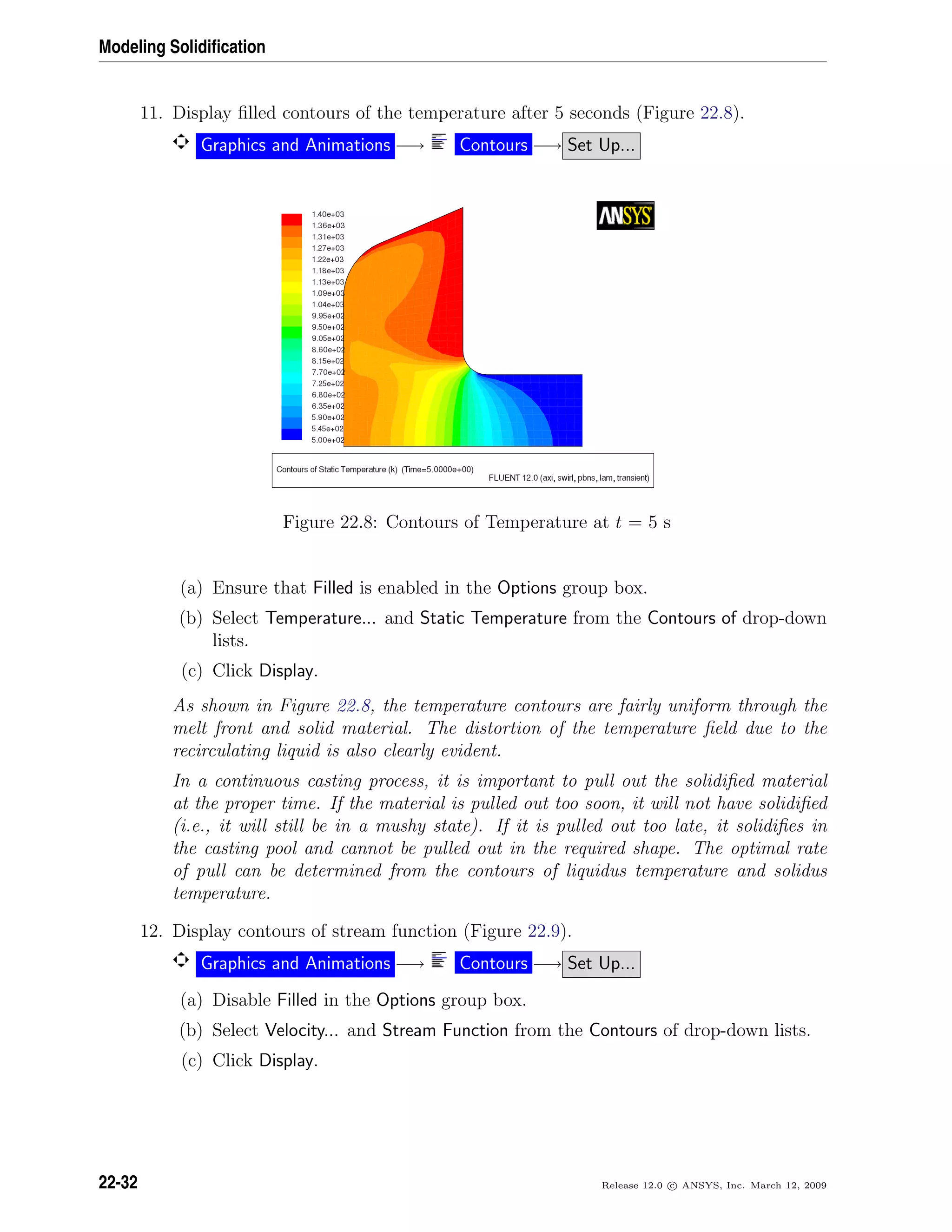 Modeling Solidiﬁcation
11. Display ﬁlled contours of the temperature after 5 seconds (Figure 22.8).
Graphics and Animations −→ Contours −→ Set Up...
Figure 22.8: Contours of Temperature at t = 5 s
(a) Ensure that Filled is enabled in the Options group box.
(b) Select Temperature... and Static Temperature from the Contours of drop-down
lists.
(c) Click Display.
As shown in Figure 22.8, the temperature contours are fairly uniform through the
melt front and solid material. The distortion of the temperature ﬁeld due to the
recirculating liquid is also clearly evident.
In a continuous casting process, it is important to pull out the solidiﬁed material
at the proper time. If the material is pulled out too soon, it will not have solidiﬁed
(i.e., it will still be in a mushy state). If it is pulled out too late, it solidiﬁes in
the casting pool and cannot be pulled out in the required shape. The optimal rate
of pull can be determined from the contours of liquidus temperature and solidus
temperature.
12. Display contours of stream function (Figure 22.9).
Graphics and Animations −→ Contours −→ Set Up...
(a) Disable Filled in the Options group box.
(b) Select Velocity... and Stream Function from the Contours of drop-down lists.
(c) Click Display.
22-32 Release 12.0 c ANSYS, Inc. March 12, 2009
 