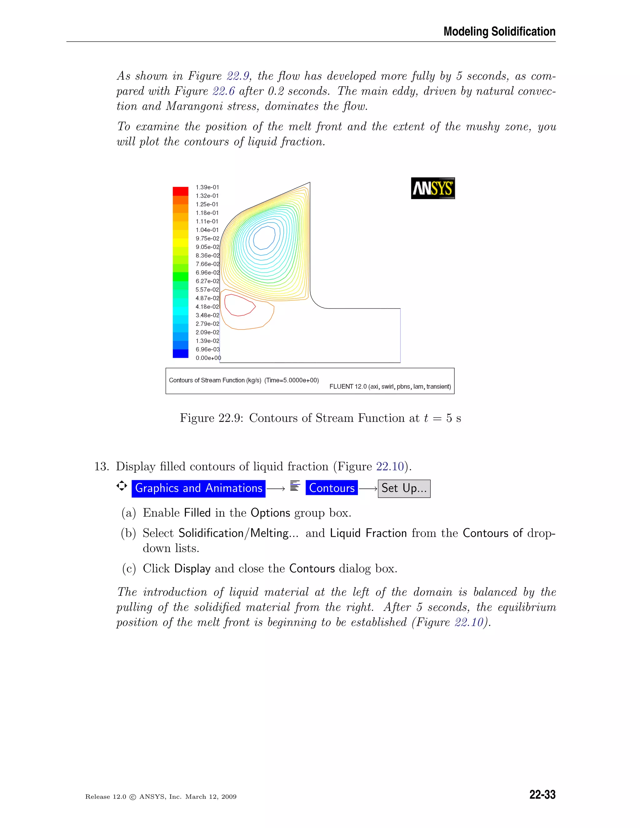 Modeling Solidiﬁcation
As shown in Figure 22.9, the ﬂow has developed more fully by 5 seconds, as com-
pared with Figure 22.6 after 0.2 seconds. The main eddy, driven by natural convec-
tion and Marangoni stress, dominates the ﬂow.
To examine the position of the melt front and the extent of the mushy zone, you
will plot the contours of liquid fraction.
Figure 22.9: Contours of Stream Function at t = 5 s
13. Display ﬁlled contours of liquid fraction (Figure 22.10).
Graphics and Animations −→ Contours −→ Set Up...
(a) Enable Filled in the Options group box.
(b) Select Solidiﬁcation/Melting... and Liquid Fraction from the Contours of drop-
down lists.
(c) Click Display and close the Contours dialog box.
The introduction of liquid material at the left of the domain is balanced by the
pulling of the solidiﬁed material from the right. After 5 seconds, the equilibrium
position of the melt front is beginning to be established (Figure 22.10).
Release 12.0 c ANSYS, Inc. March 12, 2009 22-33
 