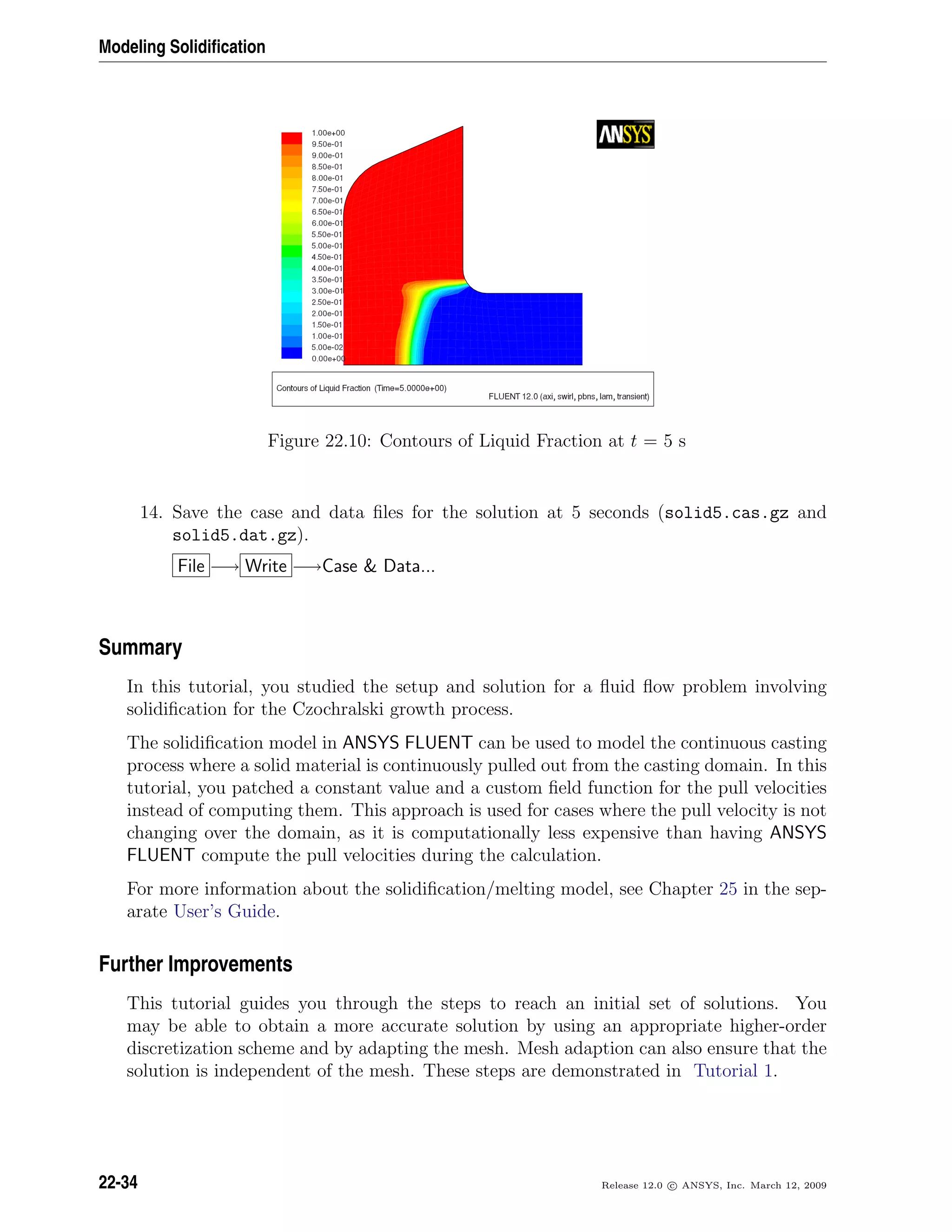 Modeling Solidiﬁcation
Figure 22.10: Contours of Liquid Fraction at t = 5 s
14. Save the case and data ﬁles for the solution at 5 seconds (solid5.cas.gz and
solid5.dat.gz).
File −→ Write −→Case  Data...
Summary
In this tutorial, you studied the setup and solution for a ﬂuid ﬂow problem involving
solidiﬁcation for the Czochralski growth process.
The solidiﬁcation model in ANSYS FLUENT can be used to model the continuous casting
process where a solid material is continuously pulled out from the casting domain. In this
tutorial, you patched a constant value and a custom ﬁeld function for the pull velocities
instead of computing them. This approach is used for cases where the pull velocity is not
changing over the domain, as it is computationally less expensive than having ANSYS
FLUENT compute the pull velocities during the calculation.
For more information about the solidiﬁcation/melting model, see Chapter 25 in the sep-
arate User’s Guide.
Further Improvements
This tutorial guides you through the steps to reach an initial set of solutions. You
may be able to obtain a more accurate solution by using an appropriate higher-order
discretization scheme and by adapting the mesh. Mesh adaption can also ensure that the
solution is independent of the mesh. These steps are demonstrated in Tutorial 1.
22-34 Release 12.0 c ANSYS, Inc. March 12, 2009
 