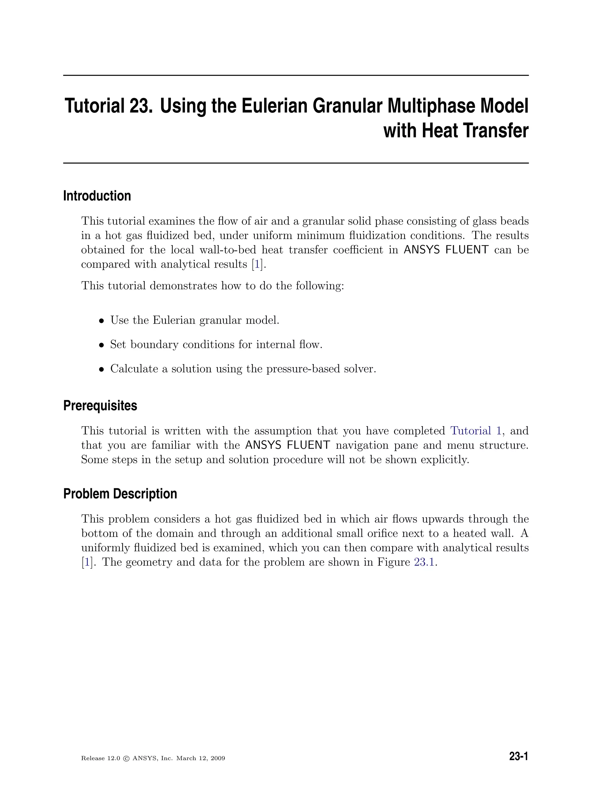 Tutorial 23. Using the Eulerian Granular Multiphase Model
with Heat Transfer
Introduction
This tutorial examines the ﬂow of air and a granular solid phase consisting of glass beads
in a hot gas ﬂuidized bed, under uniform minimum ﬂuidization conditions. The results
obtained for the local wall-to-bed heat transfer coeﬃcient in ANSYS FLUENT can be
compared with analytical results [1].
This tutorial demonstrates how to do the following:
• Use the Eulerian granular model.
• Set boundary conditions for internal ﬂow.
• Calculate a solution using the pressure-based solver.
Prerequisites
This tutorial is written with the assumption that you have completed Tutorial 1, and
that you are familiar with the ANSYS FLUENT navigation pane and menu structure.
Some steps in the setup and solution procedure will not be shown explicitly.
Problem Description
This problem considers a hot gas ﬂuidized bed in which air ﬂows upwards through the
bottom of the domain and through an additional small oriﬁce next to a heated wall. A
uniformly ﬂuidized bed is examined, which you can then compare with analytical results
[1]. The geometry and data for the problem are shown in Figure 23.1.
Release 12.0 c ANSYS, Inc. March 12, 2009 23-1
 