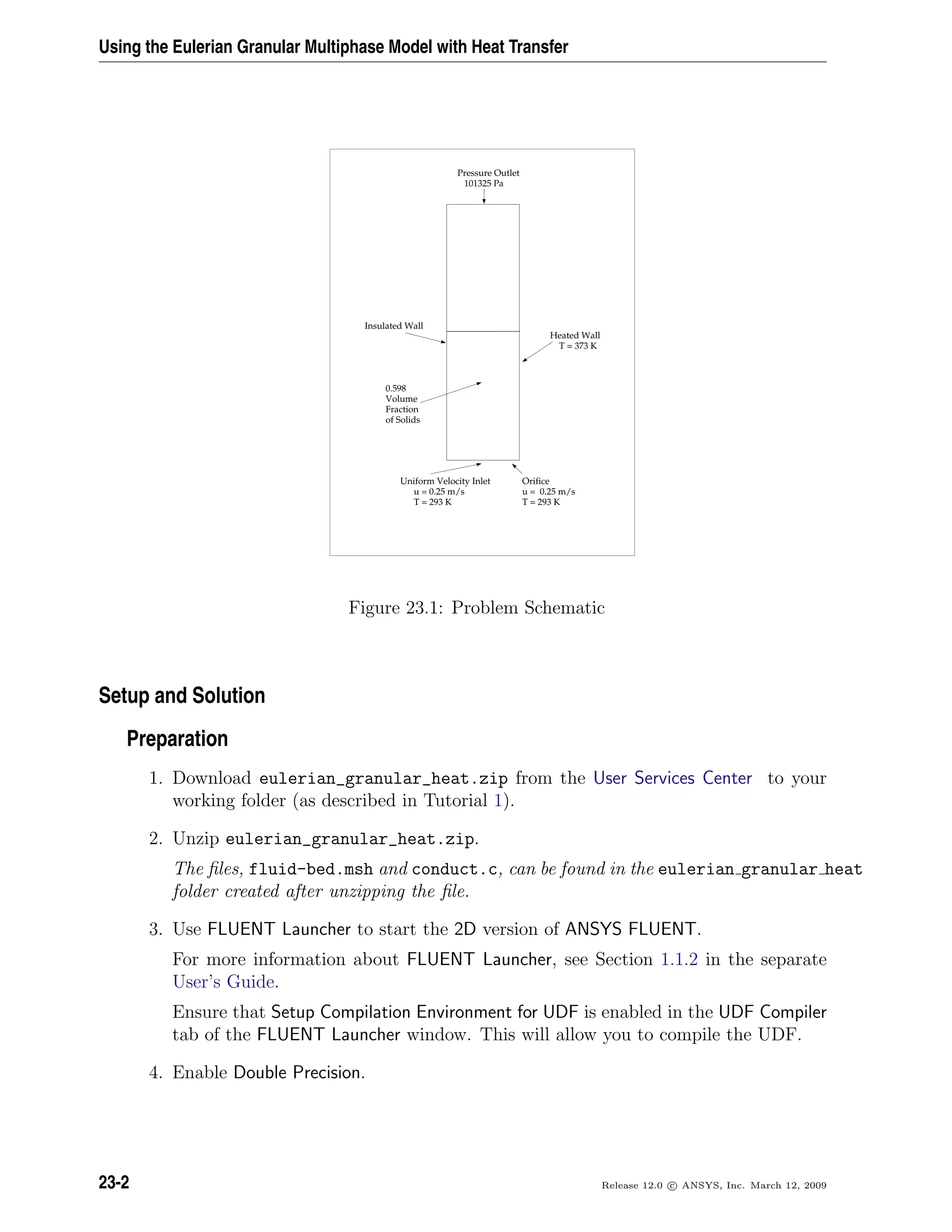 Using the Eulerian Granular Multiphase Model with Heat Transfer
Pressure Outlet
101325 Pa
Insulated Wall
Heated Wall
T = 373 K
Uniform Velocity Inlet
u = 0.25 m/s
T = 293 K
Orifice
u = 0.25 m/s
T = 293 K
0.598
Volume
Fraction
of Solids
Figure 23.1: Problem Schematic
Setup and Solution
Preparation
1. Download eulerian_granular_heat.zip from the User Services Center to your
working folder (as described in Tutorial 1).
2. Unzip eulerian_granular_heat.zip.
The ﬁles, fluid-bed.msh and conduct.c, can be found in the eulerian granular heat
folder created after unzipping the ﬁle.
3. Use FLUENT Launcher to start the 2D version of ANSYS FLUENT.
For more information about FLUENT Launcher, see Section 1.1.2 in the separate
User’s Guide.
Ensure that Setup Compilation Environment for UDF is enabled in the UDF Compiler
tab of the FLUENT Launcher window. This will allow you to compile the UDF.
4. Enable Double Precision.
23-2 Release 12.0 c ANSYS, Inc. March 12, 2009
 