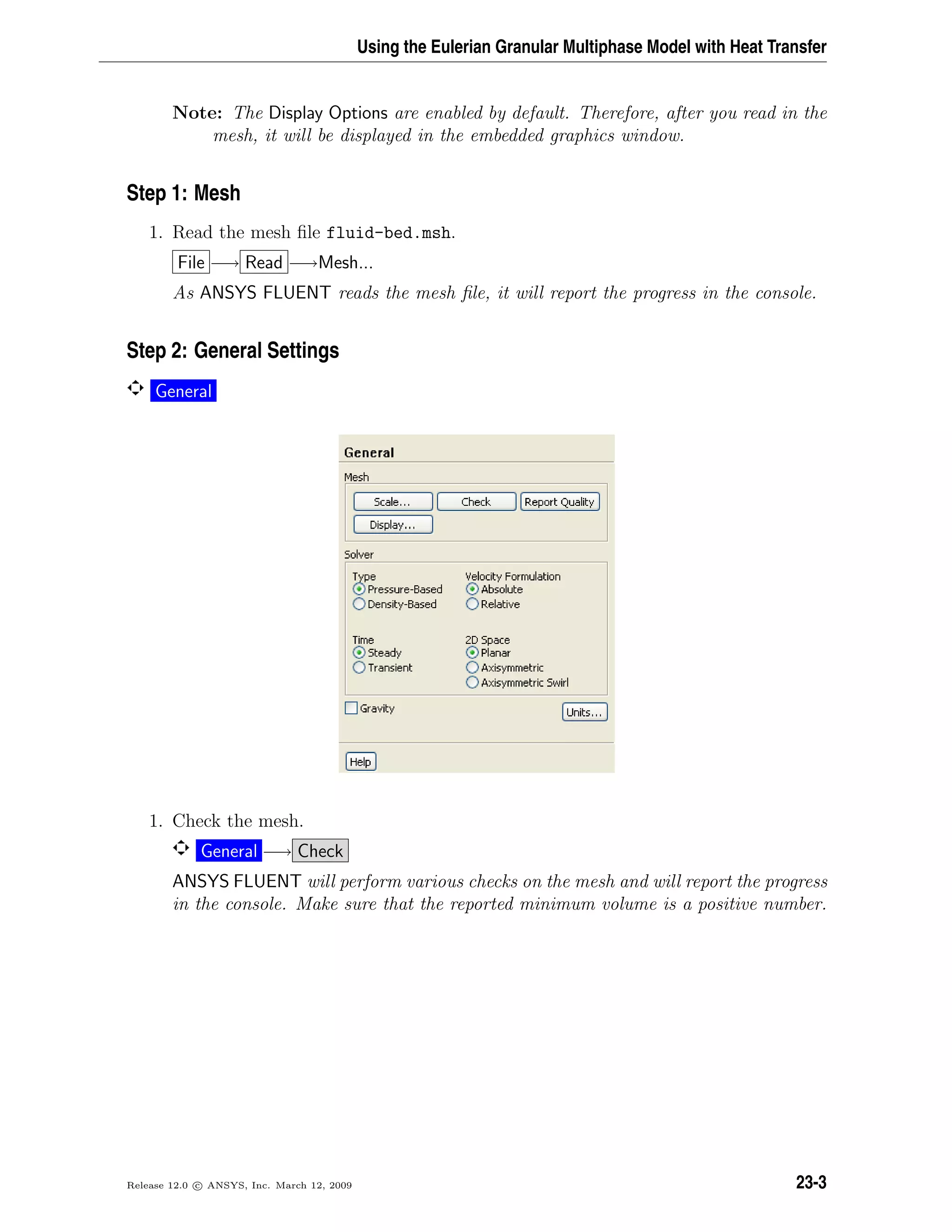Using the Eulerian Granular Multiphase Model with Heat Transfer
Note: The Display Options are enabled by default. Therefore, after you read in the
mesh, it will be displayed in the embedded graphics window.
Step 1: Mesh
1. Read the mesh ﬁle fluid-bed.msh.
File −→ Read −→Mesh...
As ANSYS FLUENT reads the mesh ﬁle, it will report the progress in the console.
Step 2: General Settings
General
1. Check the mesh.
General −→ Check
ANSYS FLUENT will perform various checks on the mesh and will report the progress
in the console. Make sure that the reported minimum volume is a positive number.
Release 12.0 c ANSYS, Inc. March 12, 2009 23-3
 