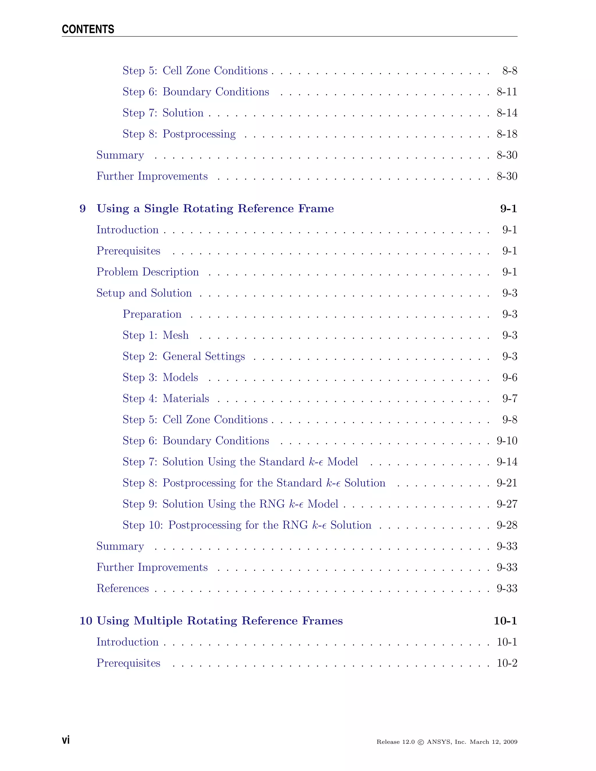 CONTENTS
Step 5: Cell Zone Conditions . . . . . . . . . . . . . . . . . . . . . . . . . 8-8
Step 6: Boundary Conditions . . . . . . . . . . . . . . . . . . . . . . . . 8-11
Step 7: Solution . . . . . . . . . . . . . . . . . . . . . . . . . . . . . . . . 8-14
Step 8: Postprocessing . . . . . . . . . . . . . . . . . . . . . . . . . . . . 8-18
Summary . . . . . . . . . . . . . . . . . . . . . . . . . . . . . . . . . . . . . . 8-30
Further Improvements . . . . . . . . . . . . . . . . . . . . . . . . . . . . . . . 8-30
9 Using a Single Rotating Reference Frame 9-1
Introduction . . . . . . . . . . . . . . . . . . . . . . . . . . . . . . . . . . . . . 9-1
Prerequisites . . . . . . . . . . . . . . . . . . . . . . . . . . . . . . . . . . . . 9-1
Problem Description . . . . . . . . . . . . . . . . . . . . . . . . . . . . . . . . 9-1
Setup and Solution . . . . . . . . . . . . . . . . . . . . . . . . . . . . . . . . . 9-3
Preparation . . . . . . . . . . . . . . . . . . . . . . . . . . . . . . . . . . 9-3
Step 1: Mesh . . . . . . . . . . . . . . . . . . . . . . . . . . . . . . . . . 9-3
Step 2: General Settings . . . . . . . . . . . . . . . . . . . . . . . . . . . 9-3
Step 3: Models . . . . . . . . . . . . . . . . . . . . . . . . . . . . . . . . 9-6
Step 4: Materials . . . . . . . . . . . . . . . . . . . . . . . . . . . . . . . 9-7
Step 5: Cell Zone Conditions . . . . . . . . . . . . . . . . . . . . . . . . . 9-8
Step 6: Boundary Conditions . . . . . . . . . . . . . . . . . . . . . . . . 9-10
Step 7: Solution Using the Standard k- Model . . . . . . . . . . . . . . 9-14
Step 8: Postprocessing for the Standard k- Solution . . . . . . . . . . . 9-21
Step 9: Solution Using the RNG k- Model . . . . . . . . . . . . . . . . . 9-27
Step 10: Postprocessing for the RNG k- Solution . . . . . . . . . . . . . 9-28
Summary . . . . . . . . . . . . . . . . . . . . . . . . . . . . . . . . . . . . . . 9-33
Further Improvements . . . . . . . . . . . . . . . . . . . . . . . . . . . . . . . 9-33
References . . . . . . . . . . . . . . . . . . . . . . . . . . . . . . . . . . . . . . 9-33
10 Using Multiple Rotating Reference Frames 10-1
Introduction . . . . . . . . . . . . . . . . . . . . . . . . . . . . . . . . . . . . . 10-1
Prerequisites . . . . . . . . . . . . . . . . . . . . . . . . . . . . . . . . . . . . 10-2
vi Release 12.0 c ANSYS, Inc. March 12, 2009
 