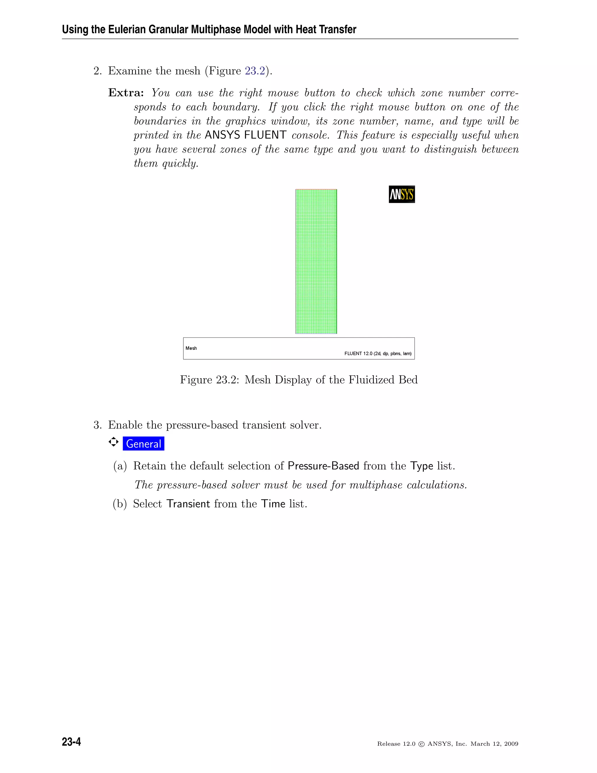 Using the Eulerian Granular Multiphase Model with Heat Transfer
2. Examine the mesh (Figure 23.2).
Extra: You can use the right mouse button to check which zone number corre-
sponds to each boundary. If you click the right mouse button on one of the
boundaries in the graphics window, its zone number, name, and type will be
printed in the ANSYS FLUENT console. This feature is especially useful when
you have several zones of the same type and you want to distinguish between
them quickly.
Figure 23.2: Mesh Display of the Fluidized Bed
3. Enable the pressure-based transient solver.
General
(a) Retain the default selection of Pressure-Based from the Type list.
The pressure-based solver must be used for multiphase calculations.
(b) Select Transient from the Time list.
23-4 Release 12.0 c ANSYS, Inc. March 12, 2009
 