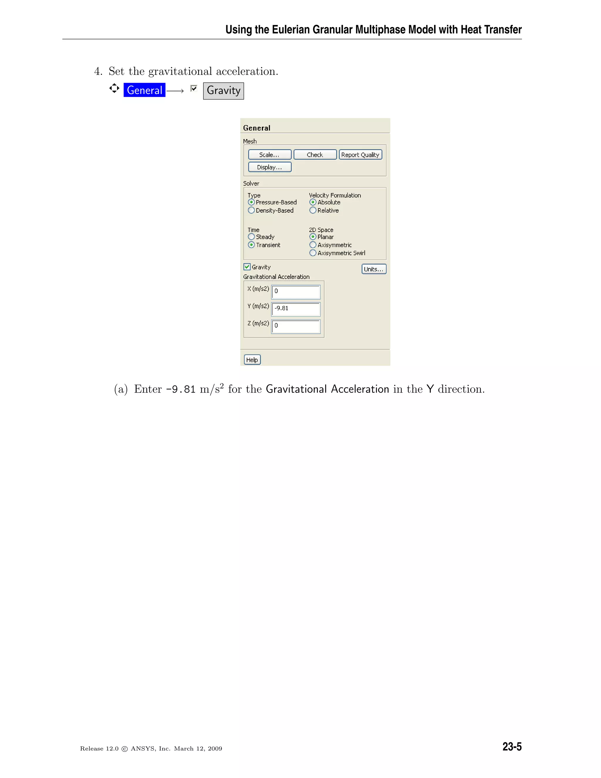 Using the Eulerian Granular Multiphase Model with Heat Transfer
4. Set the gravitational acceleration.
General −→ Gravity
(a) Enter -9.81 m/s2
for the Gravitational Acceleration in the Y direction.
Release 12.0 c ANSYS, Inc. March 12, 2009 23-5
 