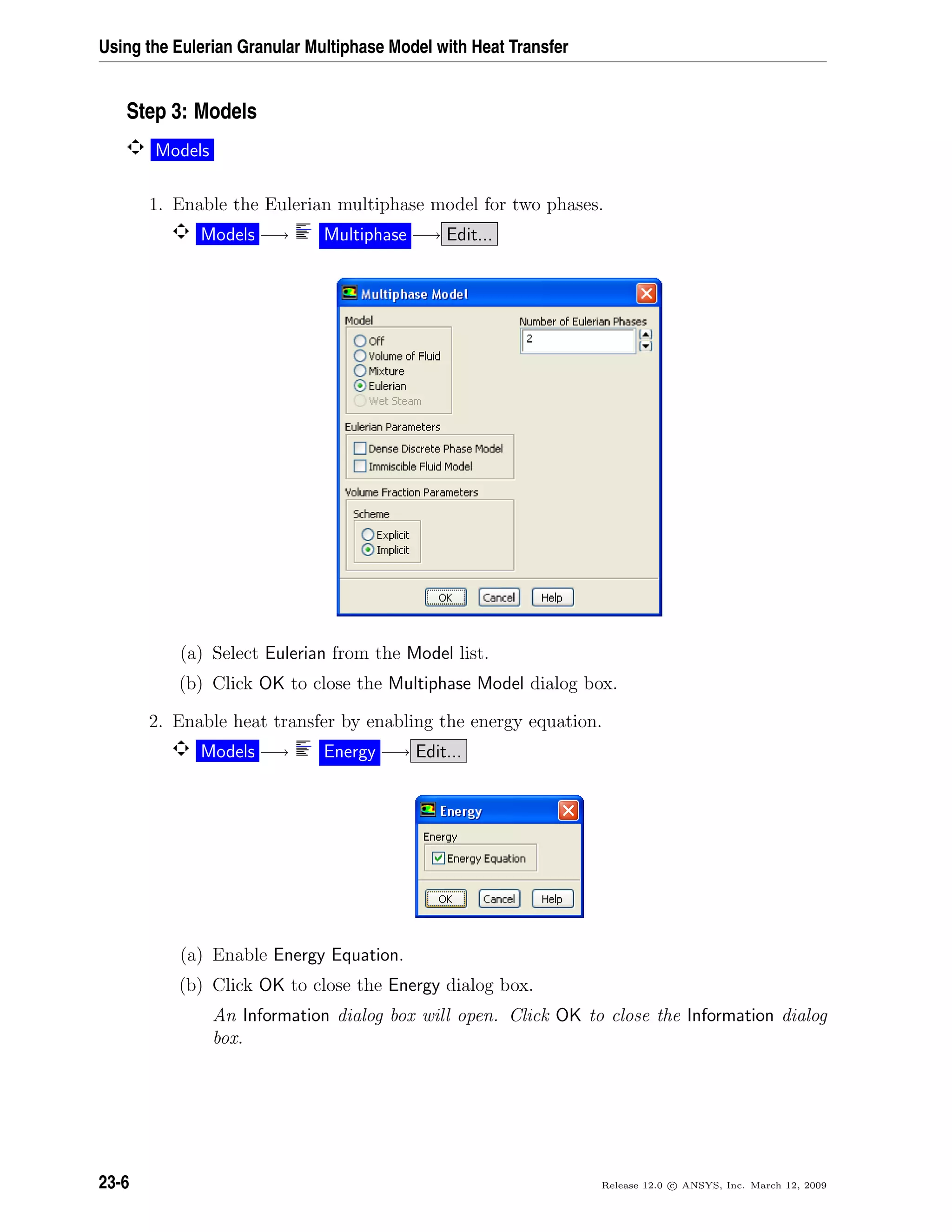 Using the Eulerian Granular Multiphase Model with Heat Transfer
Step 3: Models
Models
1. Enable the Eulerian multiphase model for two phases.
Models −→ Multiphase −→ Edit...
(a) Select Eulerian from the Model list.
(b) Click OK to close the Multiphase Model dialog box.
2. Enable heat transfer by enabling the energy equation.
Models −→ Energy −→ Edit...
(a) Enable Energy Equation.
(b) Click OK to close the Energy dialog box.
An Information dialog box will open. Click OK to close the Information dialog
box.
23-6 Release 12.0 c ANSYS, Inc. March 12, 2009
 