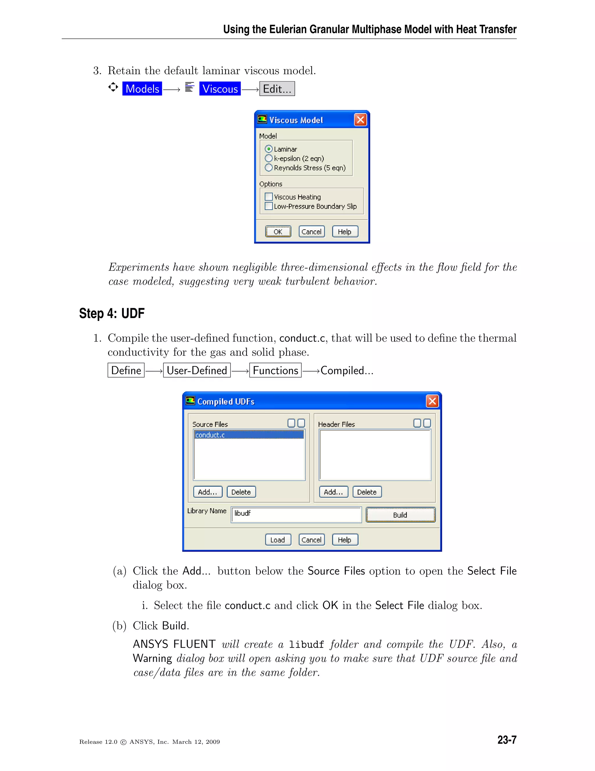 Using the Eulerian Granular Multiphase Model with Heat Transfer
3. Retain the default laminar viscous model.
Models −→ Viscous −→ Edit...
Experiments have shown negligible three-dimensional eﬀects in the ﬂow ﬁeld for the
case modeled, suggesting very weak turbulent behavior.
Step 4: UDF
1. Compile the user-deﬁned function, conduct.c, that will be used to deﬁne the thermal
conductivity for the gas and solid phase.
Deﬁne −→ User-Deﬁned −→ Functions −→Compiled...
(a) Click the Add... button below the Source Files option to open the Select File
dialog box.
i. Select the ﬁle conduct.c and click OK in the Select File dialog box.
(b) Click Build.
ANSYS FLUENT will create a libudf folder and compile the UDF. Also, a
Warning dialog box will open asking you to make sure that UDF source ﬁle and
case/data ﬁles are in the same folder.
Release 12.0 c ANSYS, Inc. March 12, 2009 23-7
 