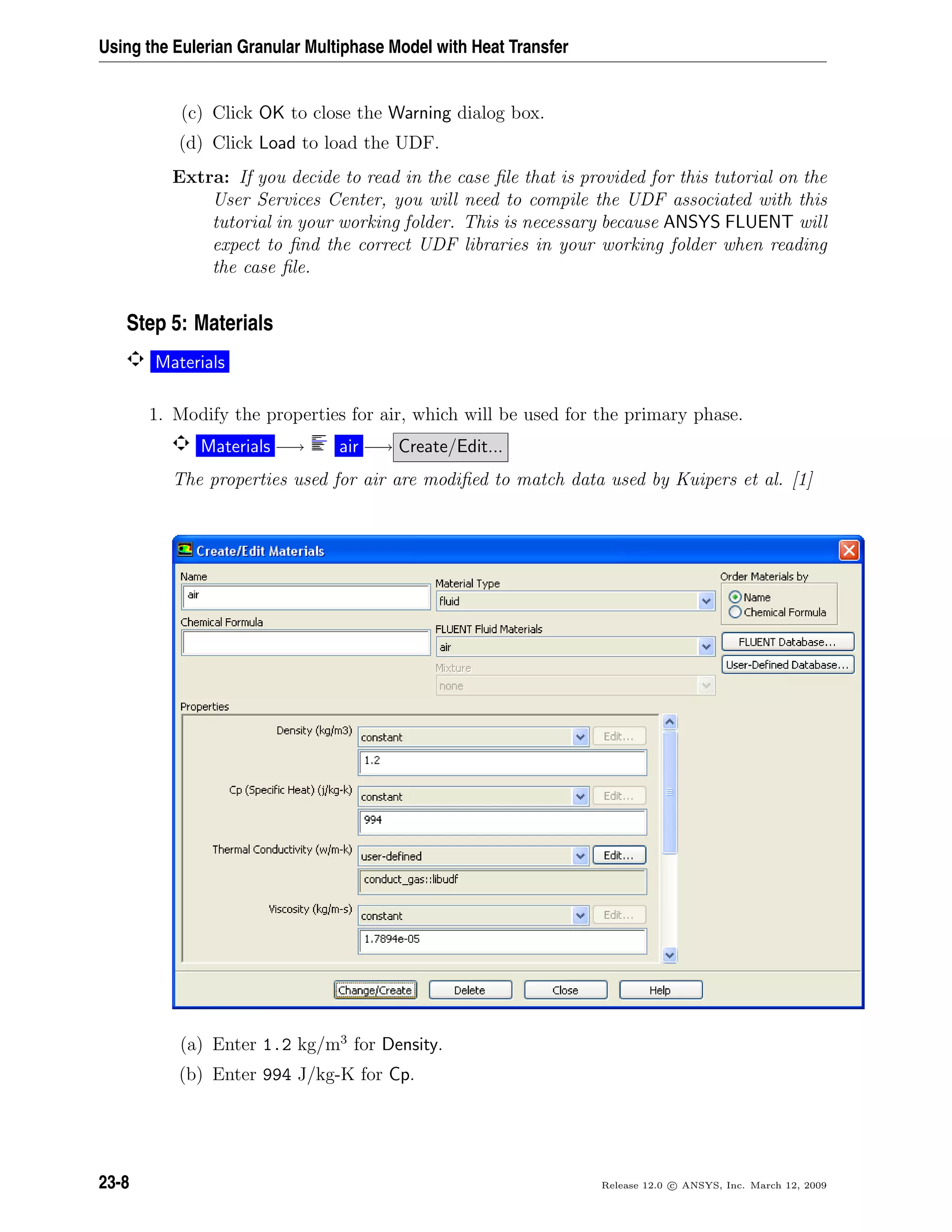 Using the Eulerian Granular Multiphase Model with Heat Transfer
(c) Click OK to close the Warning dialog box.
(d) Click Load to load the UDF.
Extra: If you decide to read in the case ﬁle that is provided for this tutorial on the
User Services Center, you will need to compile the UDF associated with this
tutorial in your working folder. This is necessary because ANSYS FLUENT will
expect to ﬁnd the correct UDF libraries in your working folder when reading
the case ﬁle.
Step 5: Materials
Materials
1. Modify the properties for air, which will be used for the primary phase.
Materials −→ air −→ Create/Edit...
The properties used for air are modiﬁed to match data used by Kuipers et al. [1]
(a) Enter 1.2 kg/m3
for Density.
(b) Enter 994 J/kg-K for Cp.
23-8 Release 12.0 c ANSYS, Inc. March 12, 2009
 