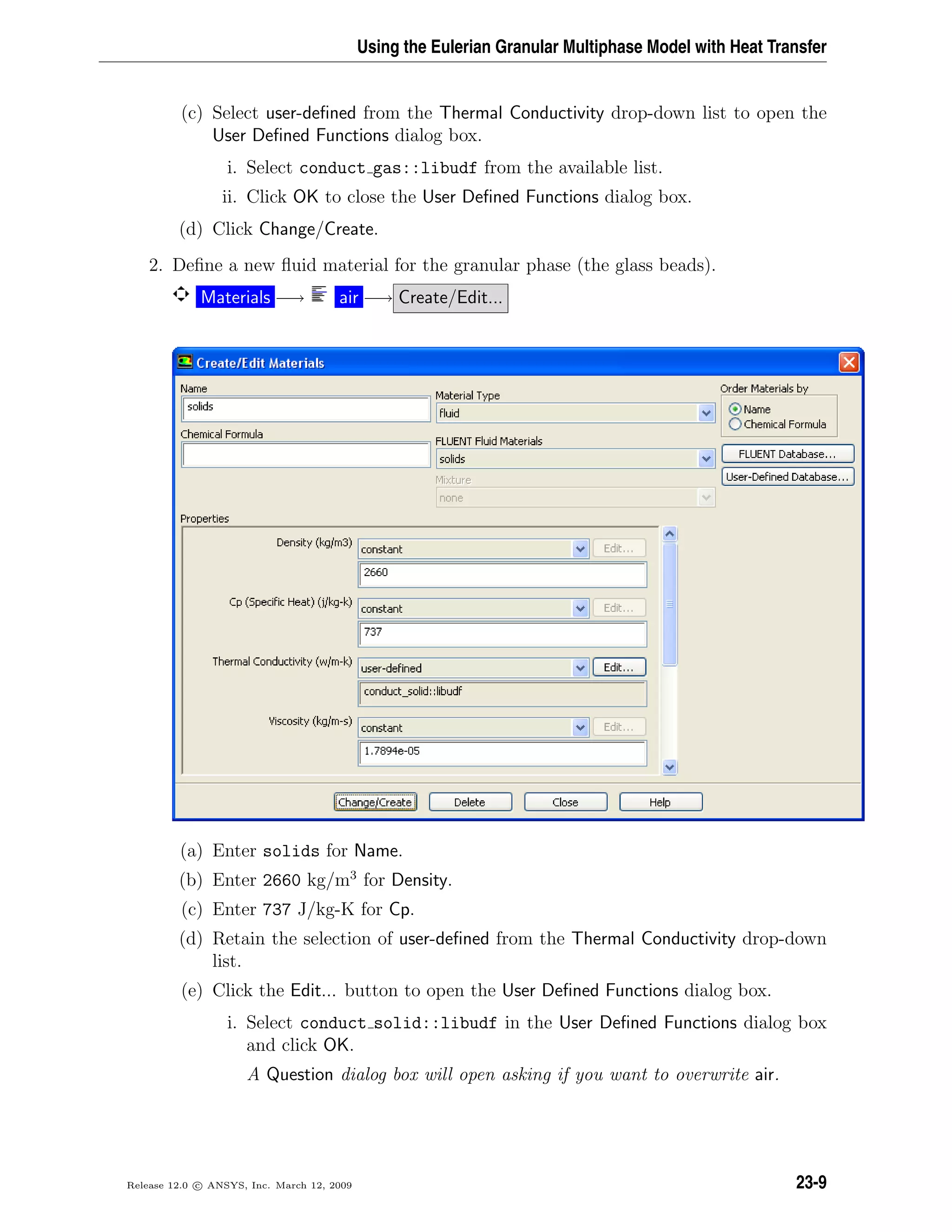 Using the Eulerian Granular Multiphase Model with Heat Transfer
(c) Select user-deﬁned from the Thermal Conductivity drop-down list to open the
User Deﬁned Functions dialog box.
i. Select conduct gas::libudf from the available list.
ii. Click OK to close the User Deﬁned Functions dialog box.
(d) Click Change/Create.
2. Deﬁne a new ﬂuid material for the granular phase (the glass beads).
Materials −→ air −→ Create/Edit...
(a) Enter solids for Name.
(b) Enter 2660 kg/m3
for Density.
(c) Enter 737 J/kg-K for Cp.
(d) Retain the selection of user-deﬁned from the Thermal Conductivity drop-down
list.
(e) Click the Edit... button to open the User Deﬁned Functions dialog box.
i. Select conduct solid::libudf in the User Deﬁned Functions dialog box
and click OK.
A Question dialog box will open asking if you want to overwrite air.
Release 12.0 c ANSYS, Inc. March 12, 2009 23-9
 
