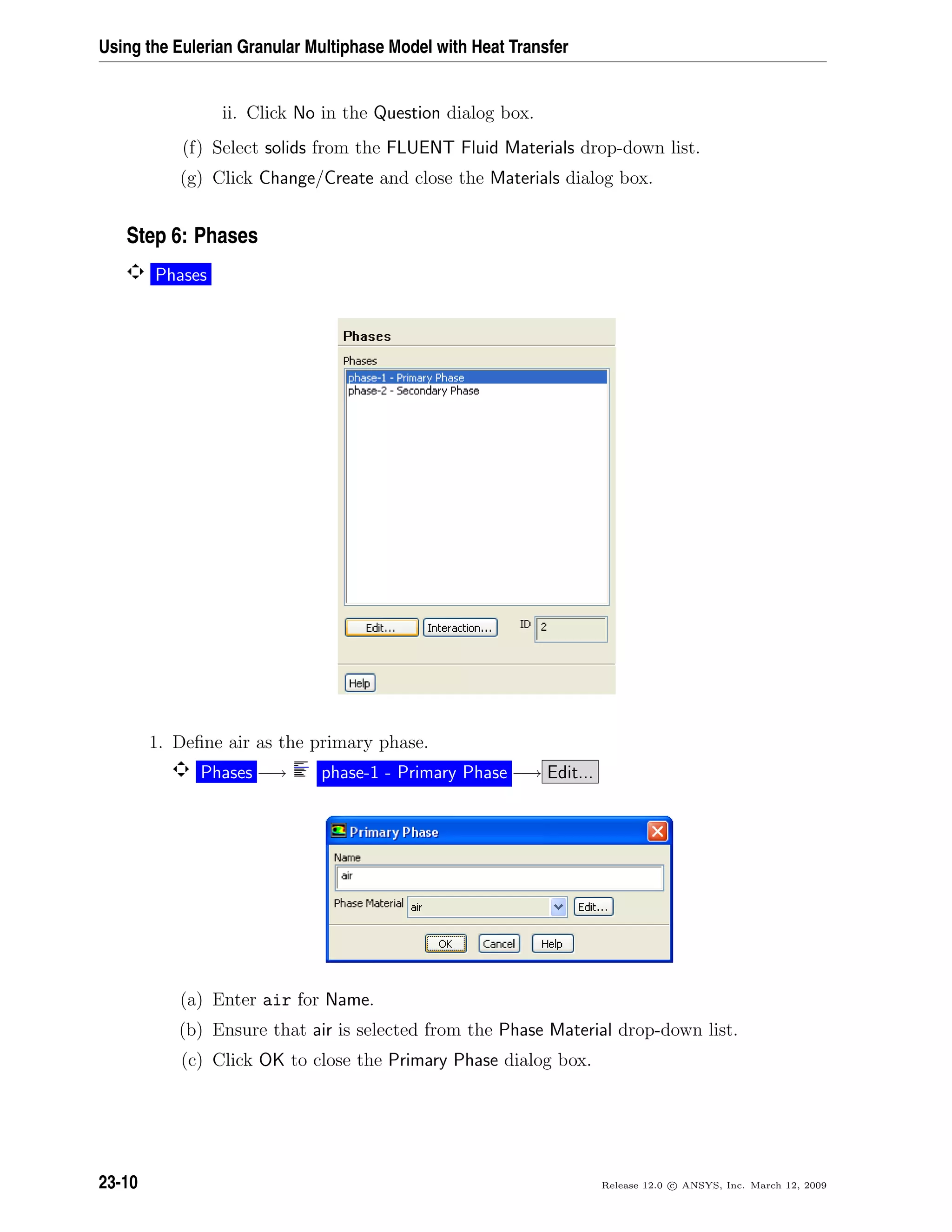 Using the Eulerian Granular Multiphase Model with Heat Transfer
ii. Click No in the Question dialog box.
(f) Select solids from the FLUENT Fluid Materials drop-down list.
(g) Click Change/Create and close the Materials dialog box.
Step 6: Phases
Phases
1. Deﬁne air as the primary phase.
Phases −→ phase-1 - Primary Phase −→ Edit...
(a) Enter air for Name.
(b) Ensure that air is selected from the Phase Material drop-down list.
(c) Click OK to close the Primary Phase dialog box.
23-10 Release 12.0 c ANSYS, Inc. March 12, 2009
 