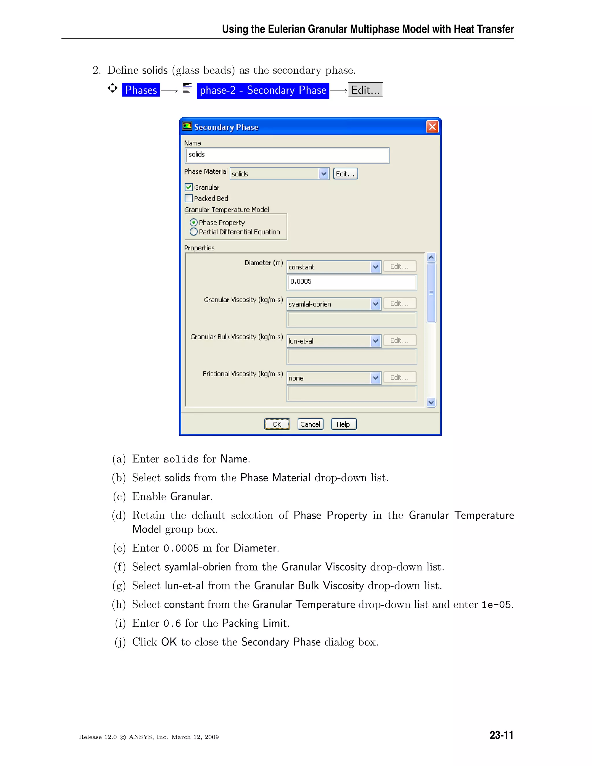 Using the Eulerian Granular Multiphase Model with Heat Transfer
2. Deﬁne solids (glass beads) as the secondary phase.
Phases −→ phase-2 - Secondary Phase −→ Edit...
(a) Enter solids for Name.
(b) Select solids from the Phase Material drop-down list.
(c) Enable Granular.
(d) Retain the default selection of Phase Property in the Granular Temperature
Model group box.
(e) Enter 0.0005 m for Diameter.
(f) Select syamlal-obrien from the Granular Viscosity drop-down list.
(g) Select lun-et-al from the Granular Bulk Viscosity drop-down list.
(h) Select constant from the Granular Temperature drop-down list and enter 1e-05.
(i) Enter 0.6 for the Packing Limit.
(j) Click OK to close the Secondary Phase dialog box.
Release 12.0 c ANSYS, Inc. March 12, 2009 23-11
 