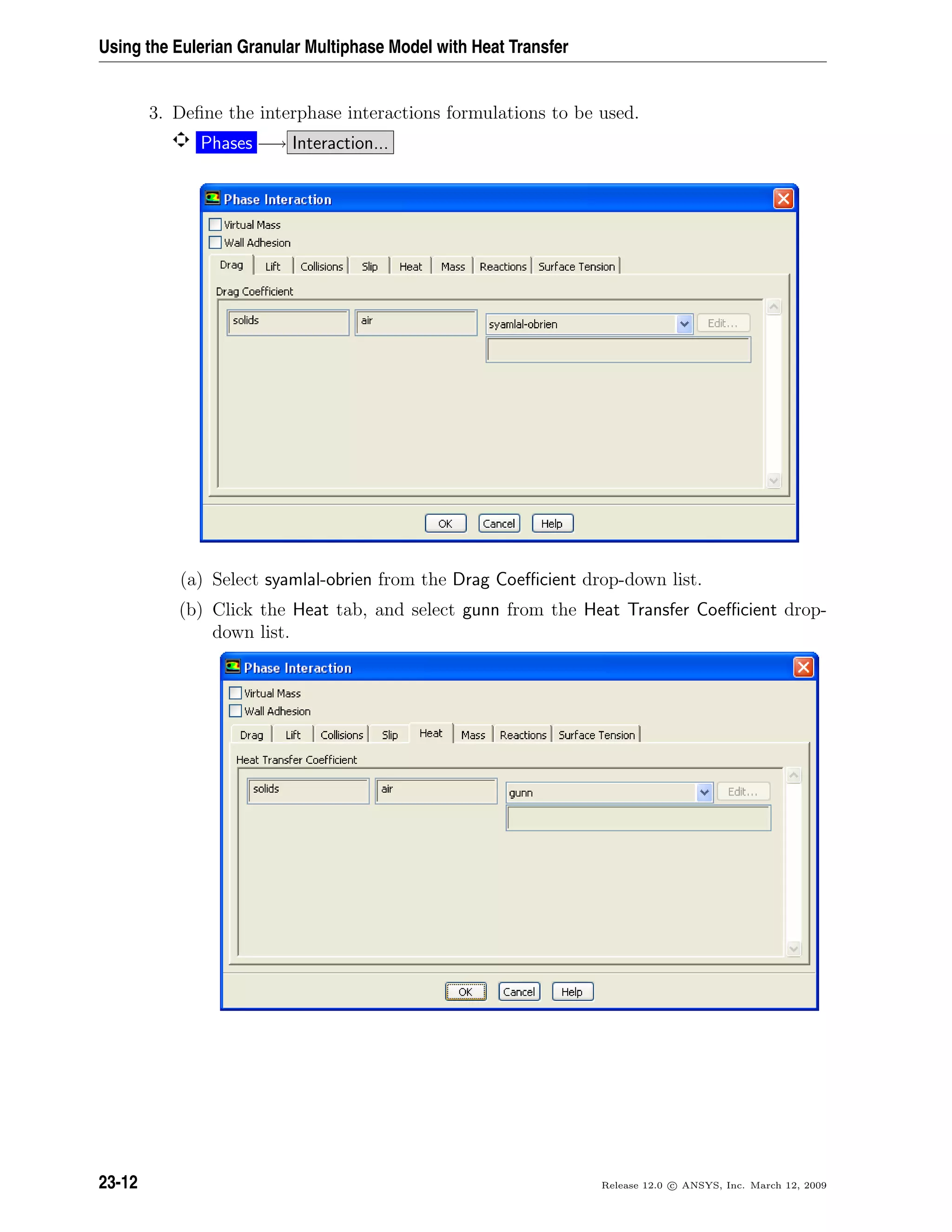 Using the Eulerian Granular Multiphase Model with Heat Transfer
3. Deﬁne the interphase interactions formulations to be used.
Phases −→ Interaction...
(a) Select syamlal-obrien from the Drag Coeﬃcient drop-down list.
(b) Click the Heat tab, and select gunn from the Heat Transfer Coeﬃcient drop-
down list.
23-12 Release 12.0 c ANSYS, Inc. March 12, 2009
 