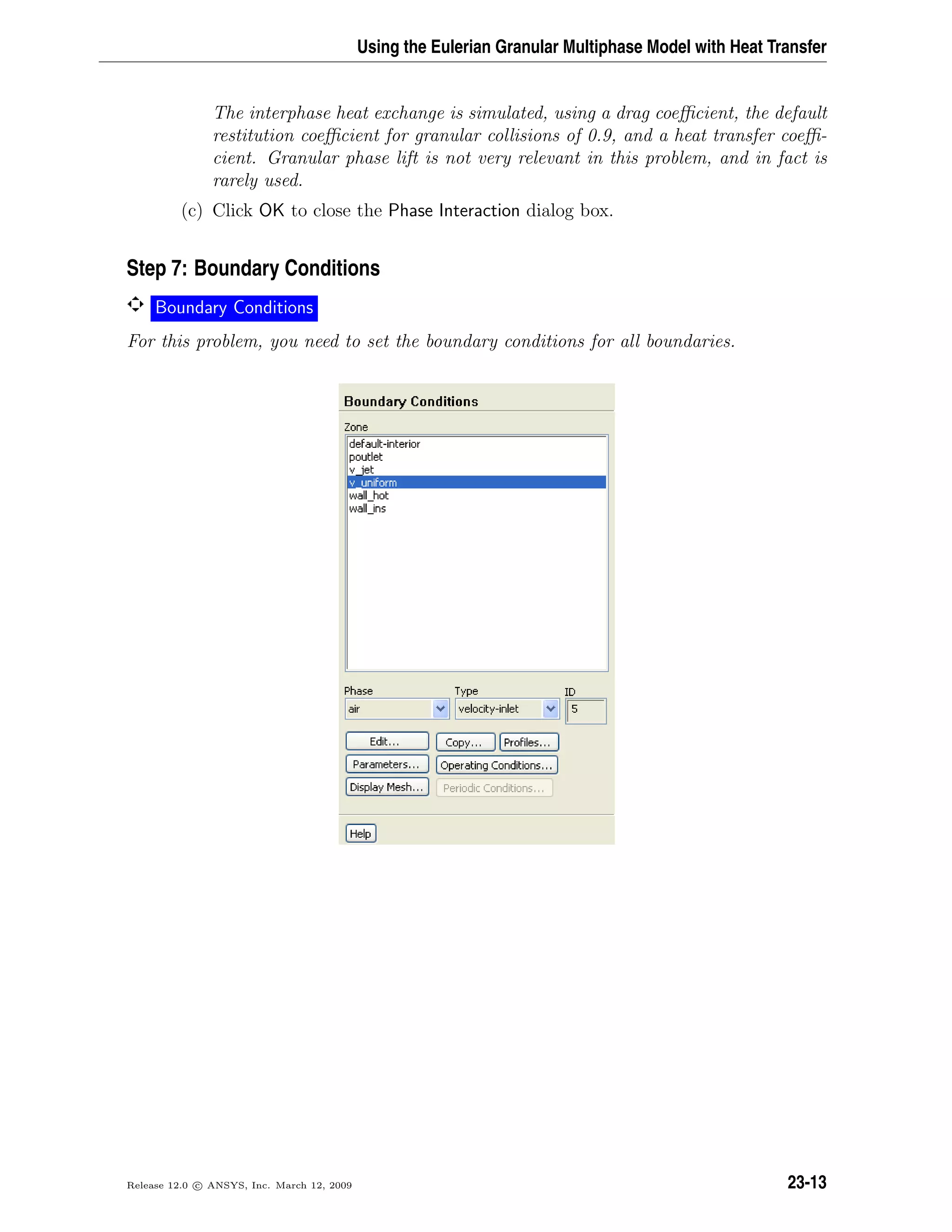 Using the Eulerian Granular Multiphase Model with Heat Transfer
The interphase heat exchange is simulated, using a drag coeﬃcient, the default
restitution coeﬃcient for granular collisions of 0.9, and a heat transfer coeﬃ-
cient. Granular phase lift is not very relevant in this problem, and in fact is
rarely used.
(c) Click OK to close the Phase Interaction dialog box.
Step 7: Boundary Conditions
Boundary Conditions
For this problem, you need to set the boundary conditions for all boundaries.
Release 12.0 c ANSYS, Inc. March 12, 2009 23-13
 