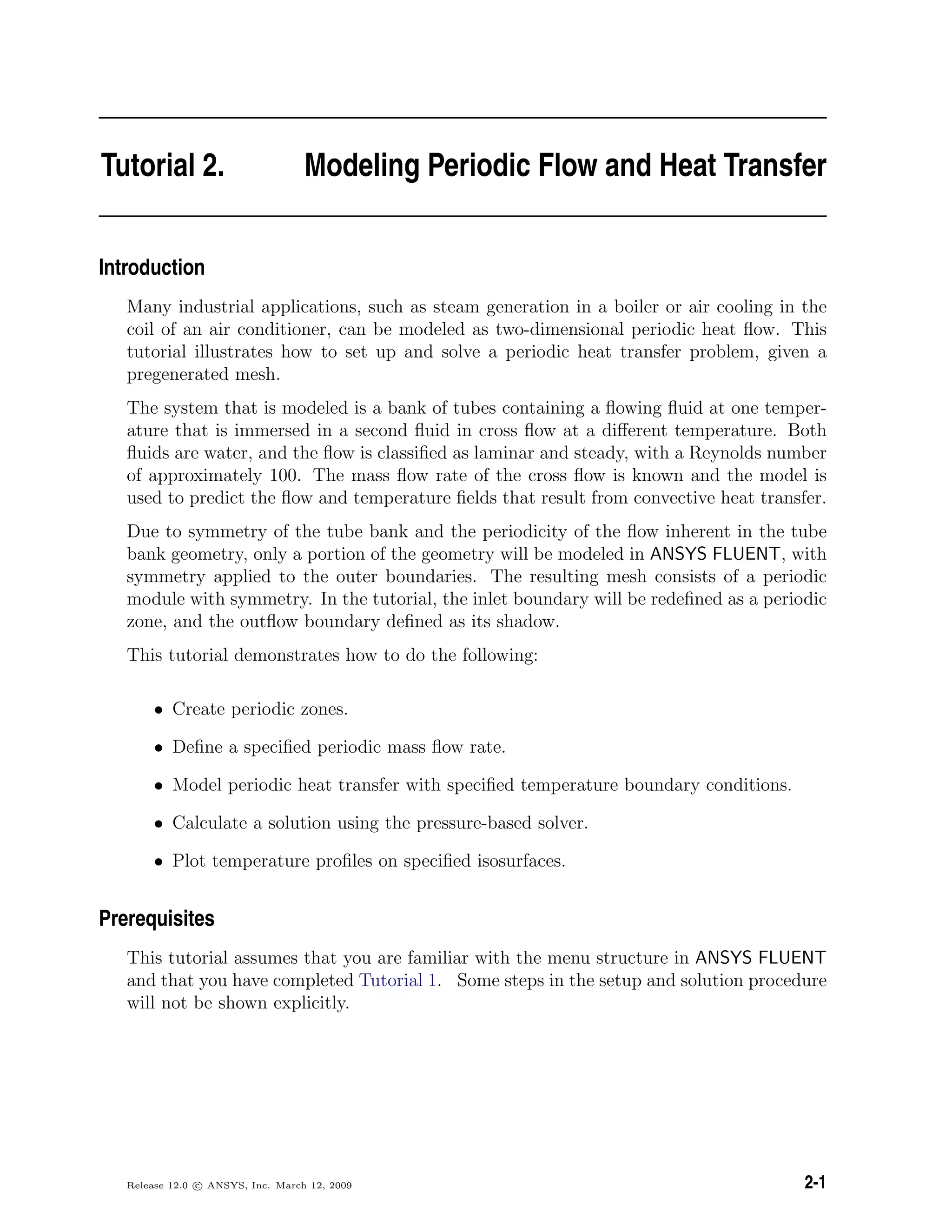 Tutorial 2. Modeling Periodic Flow and Heat Transfer
Introduction
Many industrial applications, such as steam generation in a boiler or air cooling in the
coil of an air conditioner, can be modeled as two-dimensional periodic heat ﬂow. This
tutorial illustrates how to set up and solve a periodic heat transfer problem, given a
pregenerated mesh.
The system that is modeled is a bank of tubes containing a ﬂowing ﬂuid at one temper-
ature that is immersed in a second ﬂuid in cross ﬂow at a diﬀerent temperature. Both
ﬂuids are water, and the ﬂow is classiﬁed as laminar and steady, with a Reynolds number
of approximately 100. The mass ﬂow rate of the cross ﬂow is known and the model is
used to predict the ﬂow and temperature ﬁelds that result from convective heat transfer.
Due to symmetry of the tube bank and the periodicity of the ﬂow inherent in the tube
bank geometry, only a portion of the geometry will be modeled in ANSYS FLUENT, with
symmetry applied to the outer boundaries. The resulting mesh consists of a periodic
module with symmetry. In the tutorial, the inlet boundary will be redeﬁned as a periodic
zone, and the outﬂow boundary deﬁned as its shadow.
This tutorial demonstrates how to do the following:
• Create periodic zones.
• Deﬁne a speciﬁed periodic mass ﬂow rate.
• Model periodic heat transfer with speciﬁed temperature boundary conditions.
• Calculate a solution using the pressure-based solver.
• Plot temperature proﬁles on speciﬁed isosurfaces.
Prerequisites
This tutorial assumes that you are familiar with the menu structure in ANSYS FLUENT
and that you have completed Tutorial 1. Some steps in the setup and solution procedure
will not be shown explicitly.
Release 12.0 c ANSYS, Inc. March 12, 2009 2-1
 