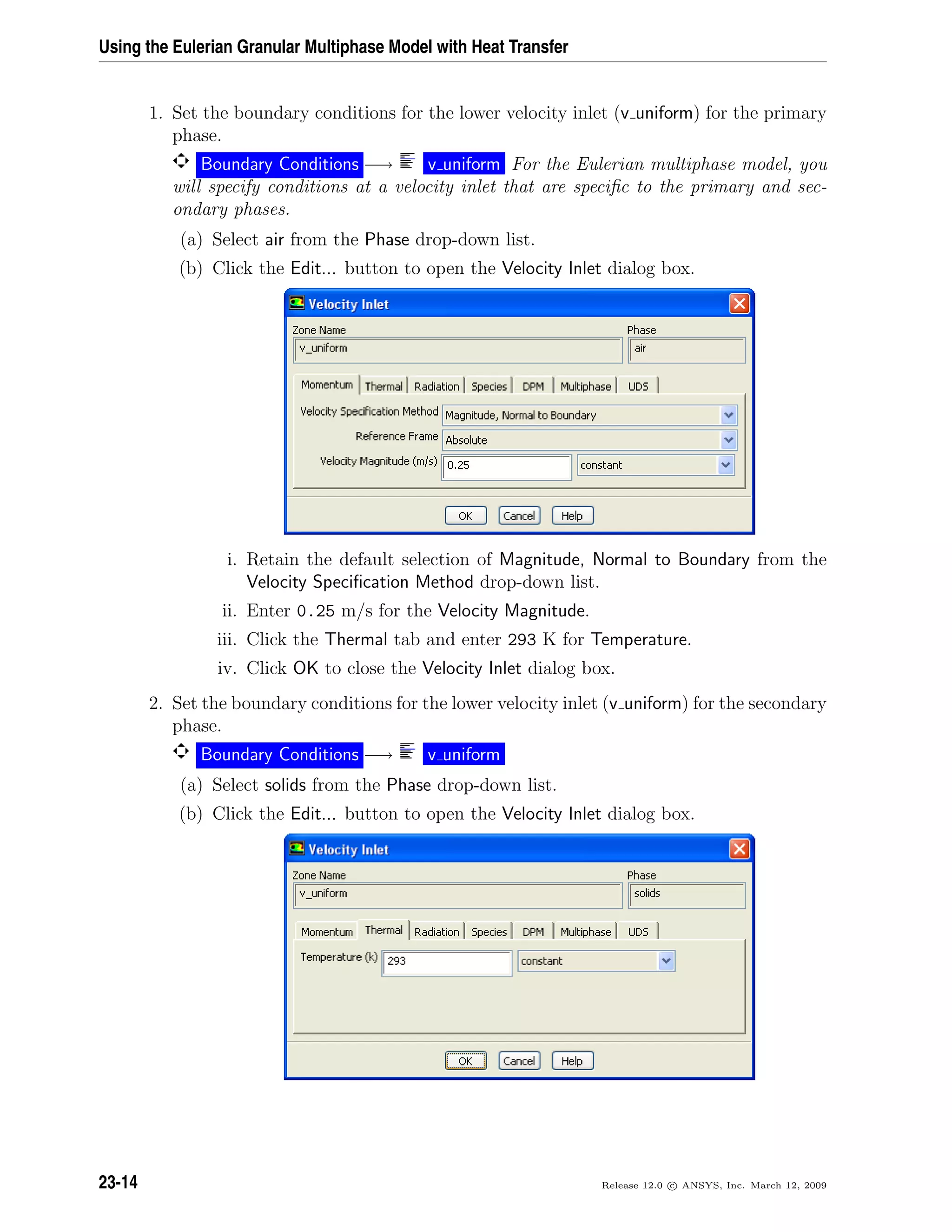 Using the Eulerian Granular Multiphase Model with Heat Transfer
1. Set the boundary conditions for the lower velocity inlet (v uniform) for the primary
phase.
Boundary Conditions −→ v uniform For the Eulerian multiphase model, you
will specify conditions at a velocity inlet that are speciﬁc to the primary and sec-
ondary phases.
(a) Select air from the Phase drop-down list.
(b) Click the Edit... button to open the Velocity Inlet dialog box.
i. Retain the default selection of Magnitude, Normal to Boundary from the
Velocity Speciﬁcation Method drop-down list.
ii. Enter 0.25 m/s for the Velocity Magnitude.
iii. Click the Thermal tab and enter 293 K for Temperature.
iv. Click OK to close the Velocity Inlet dialog box.
2. Set the boundary conditions for the lower velocity inlet (v uniform) for the secondary
phase.
Boundary Conditions −→ v uniform
(a) Select solids from the Phase drop-down list.
(b) Click the Edit... button to open the Velocity Inlet dialog box.
23-14 Release 12.0 c ANSYS, Inc. March 12, 2009
 