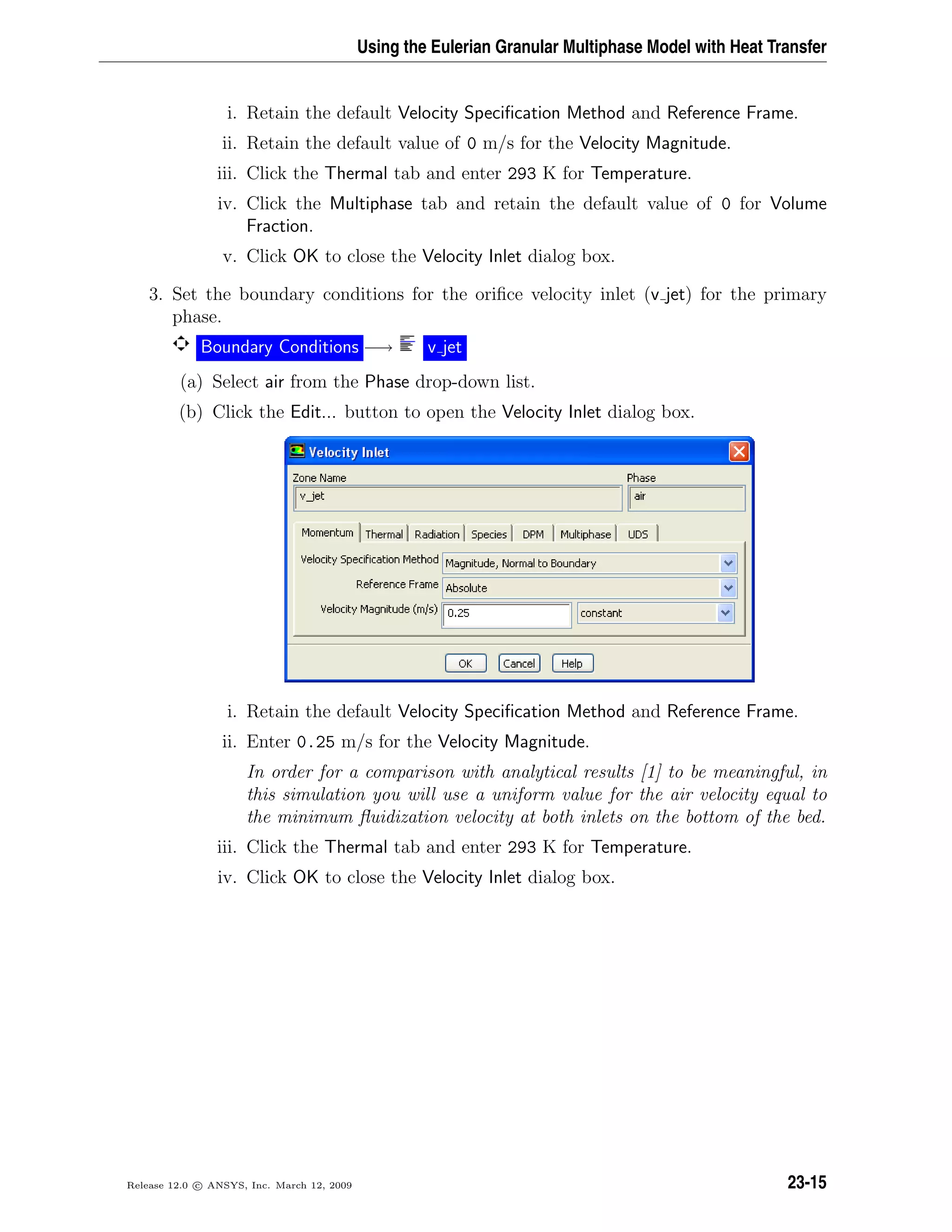 Using the Eulerian Granular Multiphase Model with Heat Transfer
i. Retain the default Velocity Speciﬁcation Method and Reference Frame.
ii. Retain the default value of 0 m/s for the Velocity Magnitude.
iii. Click the Thermal tab and enter 293 K for Temperature.
iv. Click the Multiphase tab and retain the default value of 0 for Volume
Fraction.
v. Click OK to close the Velocity Inlet dialog box.
3. Set the boundary conditions for the oriﬁce velocity inlet (v jet) for the primary
phase.
Boundary Conditions −→ v jet
(a) Select air from the Phase drop-down list.
(b) Click the Edit... button to open the Velocity Inlet dialog box.
i. Retain the default Velocity Speciﬁcation Method and Reference Frame.
ii. Enter 0.25 m/s for the Velocity Magnitude.
In order for a comparison with analytical results [1] to be meaningful, in
this simulation you will use a uniform value for the air velocity equal to
the minimum ﬂuidization velocity at both inlets on the bottom of the bed.
iii. Click the Thermal tab and enter 293 K for Temperature.
iv. Click OK to close the Velocity Inlet dialog box.
Release 12.0 c ANSYS, Inc. March 12, 2009 23-15
 