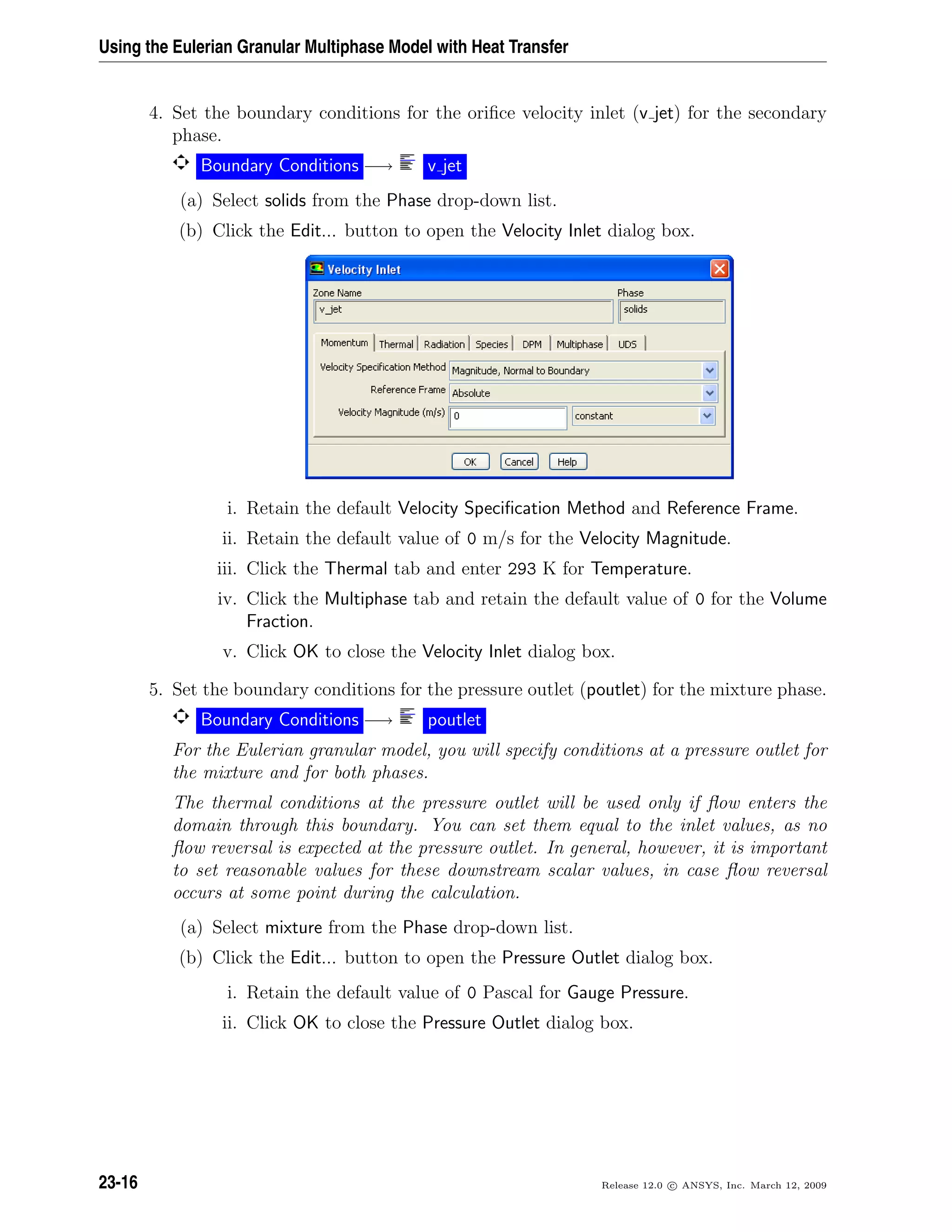 Using the Eulerian Granular Multiphase Model with Heat Transfer
4. Set the boundary conditions for the oriﬁce velocity inlet (v jet) for the secondary
phase.
Boundary Conditions −→ v jet
(a) Select solids from the Phase drop-down list.
(b) Click the Edit... button to open the Velocity Inlet dialog box.
i. Retain the default Velocity Speciﬁcation Method and Reference Frame.
ii. Retain the default value of 0 m/s for the Velocity Magnitude.
iii. Click the Thermal tab and enter 293 K for Temperature.
iv. Click the Multiphase tab and retain the default value of 0 for the Volume
Fraction.
v. Click OK to close the Velocity Inlet dialog box.
5. Set the boundary conditions for the pressure outlet (poutlet) for the mixture phase.
Boundary Conditions −→ poutlet
For the Eulerian granular model, you will specify conditions at a pressure outlet for
the mixture and for both phases.
The thermal conditions at the pressure outlet will be used only if ﬂow enters the
domain through this boundary. You can set them equal to the inlet values, as no
ﬂow reversal is expected at the pressure outlet. In general, however, it is important
to set reasonable values for these downstream scalar values, in case ﬂow reversal
occurs at some point during the calculation.
(a) Select mixture from the Phase drop-down list.
(b) Click the Edit... button to open the Pressure Outlet dialog box.
i. Retain the default value of 0 Pascal for Gauge Pressure.
ii. Click OK to close the Pressure Outlet dialog box.
23-16 Release 12.0 c ANSYS, Inc. March 12, 2009
 