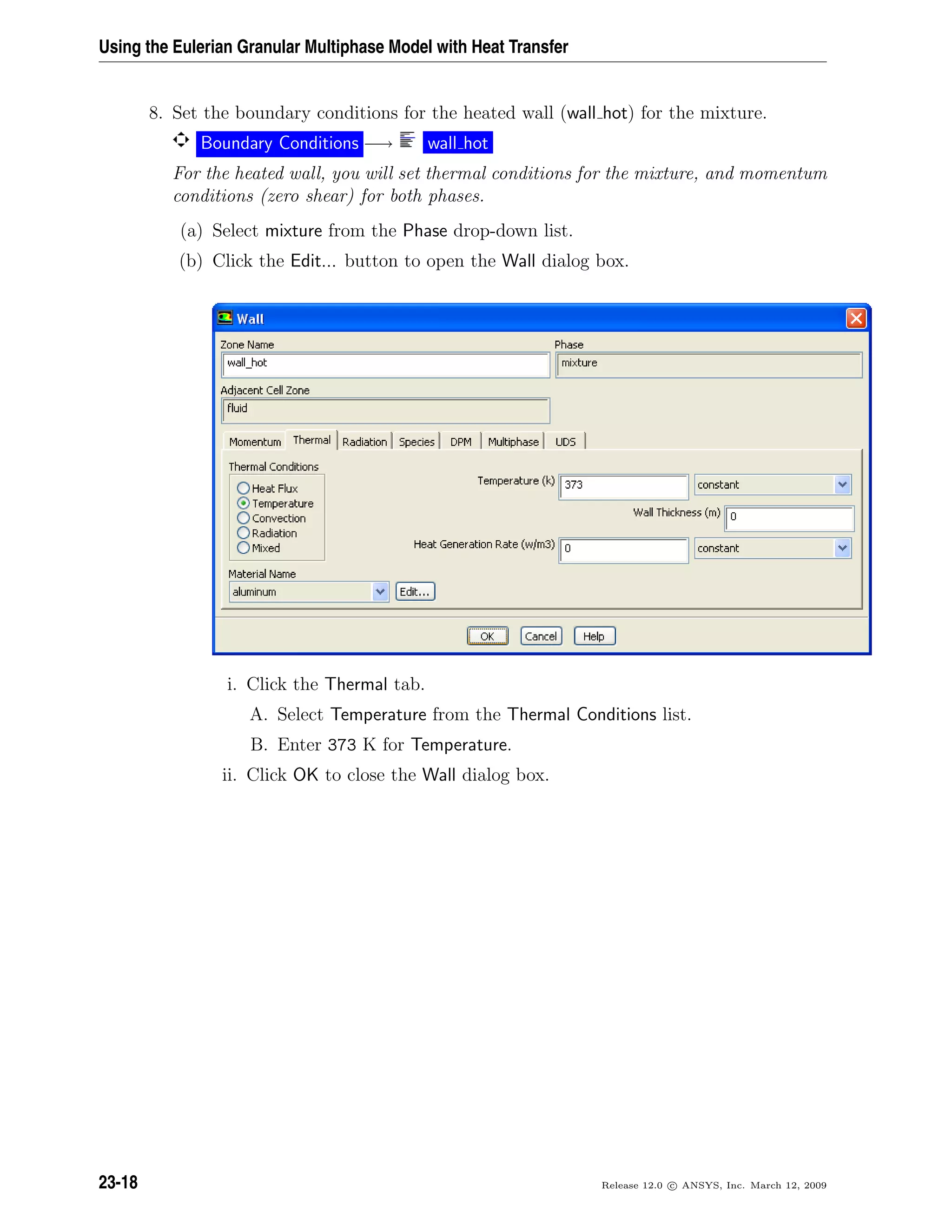Using the Eulerian Granular Multiphase Model with Heat Transfer
8. Set the boundary conditions for the heated wall (wall hot) for the mixture.
Boundary Conditions −→ wall hot
For the heated wall, you will set thermal conditions for the mixture, and momentum
conditions (zero shear) for both phases.
(a) Select mixture from the Phase drop-down list.
(b) Click the Edit... button to open the Wall dialog box.
i. Click the Thermal tab.
A. Select Temperature from the Thermal Conditions list.
B. Enter 373 K for Temperature.
ii. Click OK to close the Wall dialog box.
23-18 Release 12.0 c ANSYS, Inc. March 12, 2009
 