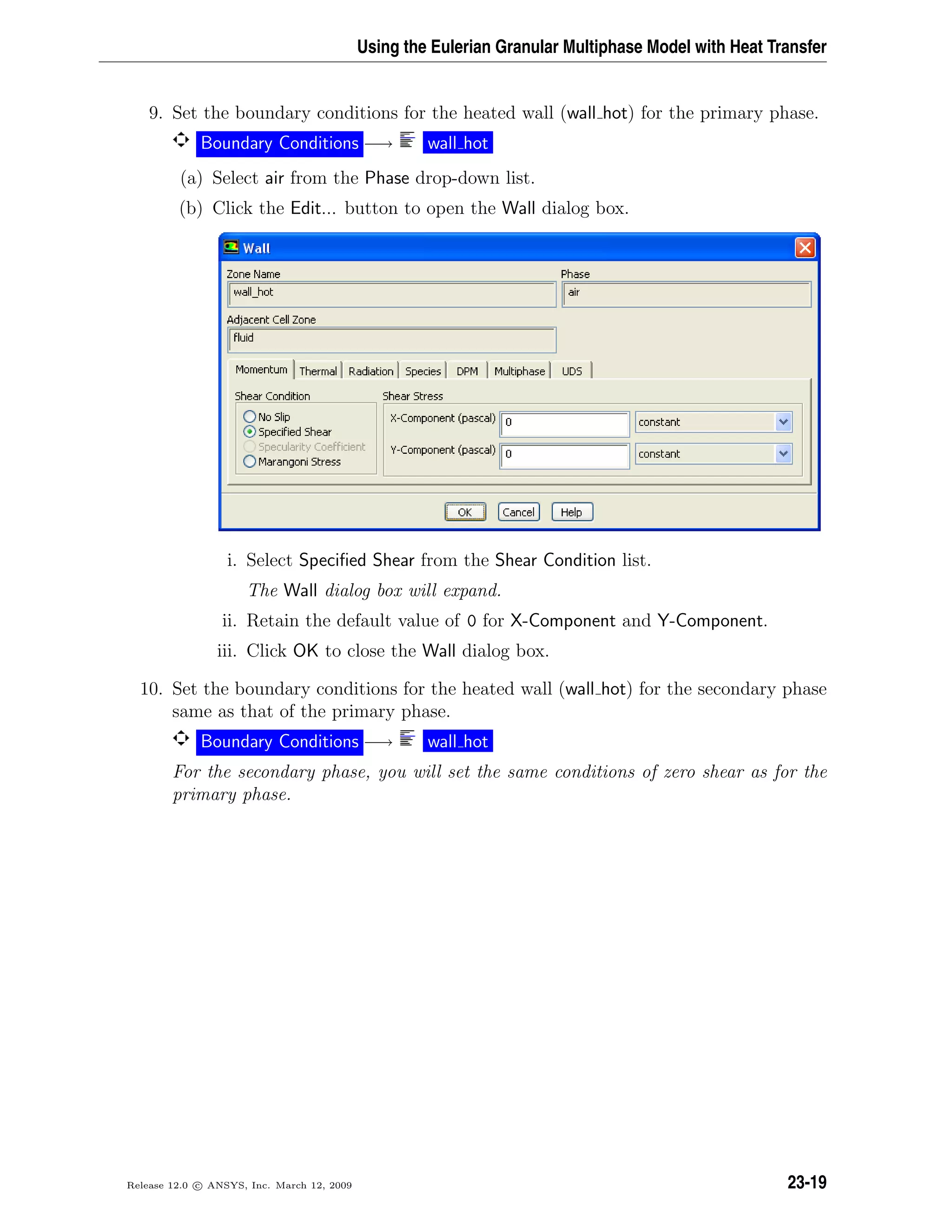 Using the Eulerian Granular Multiphase Model with Heat Transfer
9. Set the boundary conditions for the heated wall (wall hot) for the primary phase.
Boundary Conditions −→ wall hot
(a) Select air from the Phase drop-down list.
(b) Click the Edit... button to open the Wall dialog box.
i. Select Speciﬁed Shear from the Shear Condition list.
The Wall dialog box will expand.
ii. Retain the default value of 0 for X-Component and Y-Component.
iii. Click OK to close the Wall dialog box.
10. Set the boundary conditions for the heated wall (wall hot) for the secondary phase
same as that of the primary phase.
Boundary Conditions −→ wall hot
For the secondary phase, you will set the same conditions of zero shear as for the
primary phase.
Release 12.0 c ANSYS, Inc. March 12, 2009 23-19
 