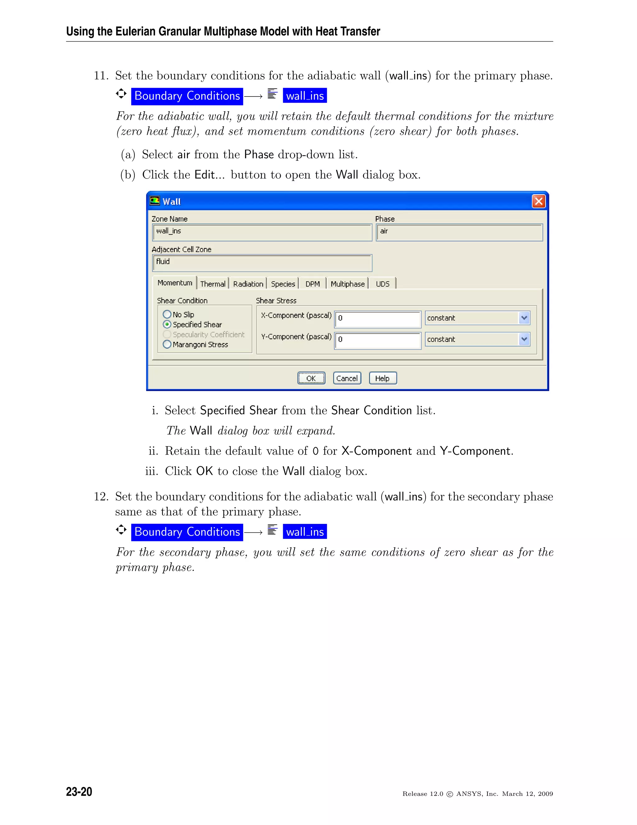 Using the Eulerian Granular Multiphase Model with Heat Transfer
11. Set the boundary conditions for the adiabatic wall (wall ins) for the primary phase.
Boundary Conditions −→ wall ins
For the adiabatic wall, you will retain the default thermal conditions for the mixture
(zero heat ﬂux), and set momentum conditions (zero shear) for both phases.
(a) Select air from the Phase drop-down list.
(b) Click the Edit... button to open the Wall dialog box.
i. Select Speciﬁed Shear from the Shear Condition list.
The Wall dialog box will expand.
ii. Retain the default value of 0 for X-Component and Y-Component.
iii. Click OK to close the Wall dialog box.
12. Set the boundary conditions for the adiabatic wall (wall ins) for the secondary phase
same as that of the primary phase.
Boundary Conditions −→ wall ins
For the secondary phase, you will set the same conditions of zero shear as for the
primary phase.
23-20 Release 12.0 c ANSYS, Inc. March 12, 2009
 