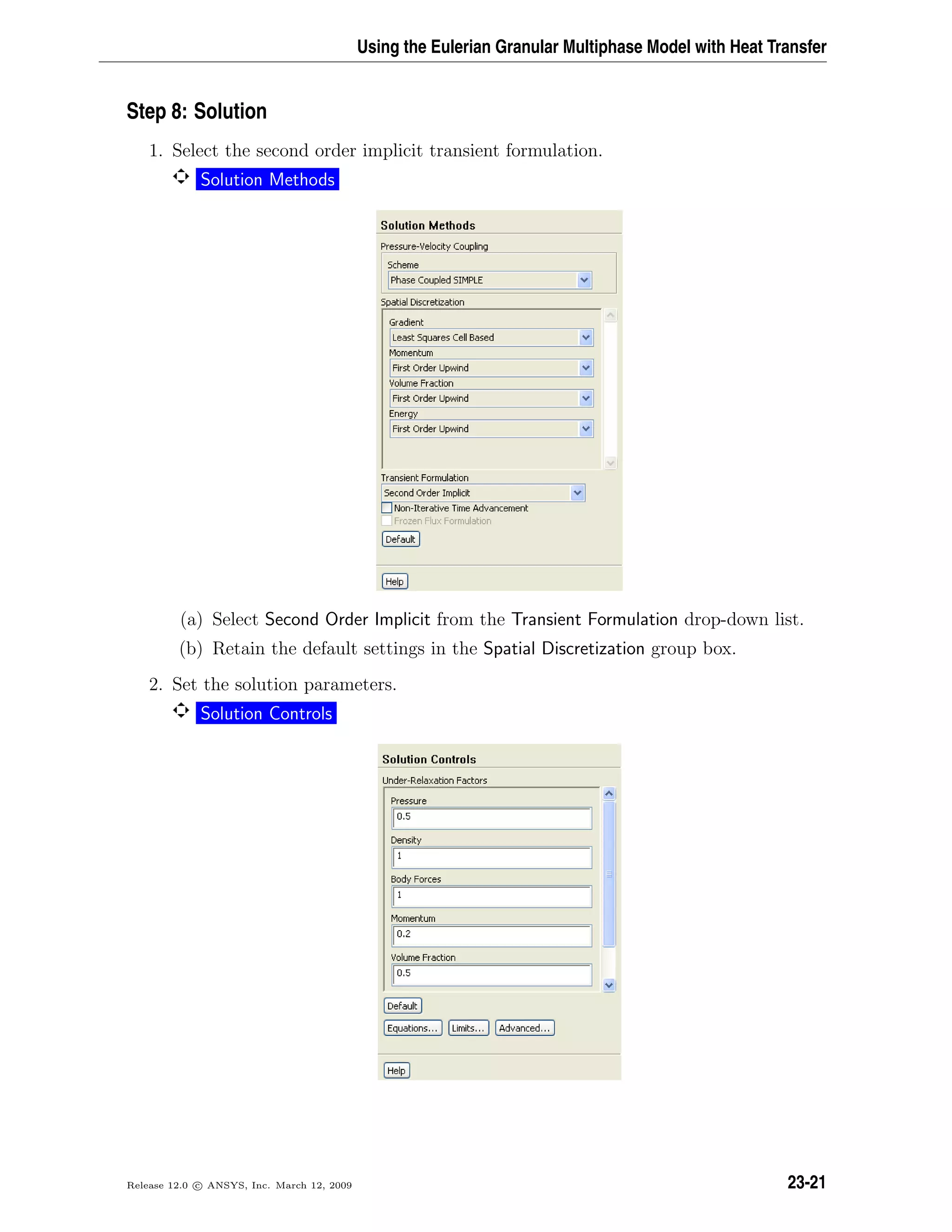Using the Eulerian Granular Multiphase Model with Heat Transfer
Step 8: Solution
1. Select the second order implicit transient formulation.
Solution Methods
(a) Select Second Order Implicit from the Transient Formulation drop-down list.
(b) Retain the default settings in the Spatial Discretization group box.
2. Set the solution parameters.
Solution Controls
Release 12.0 c ANSYS, Inc. March 12, 2009 23-21
 