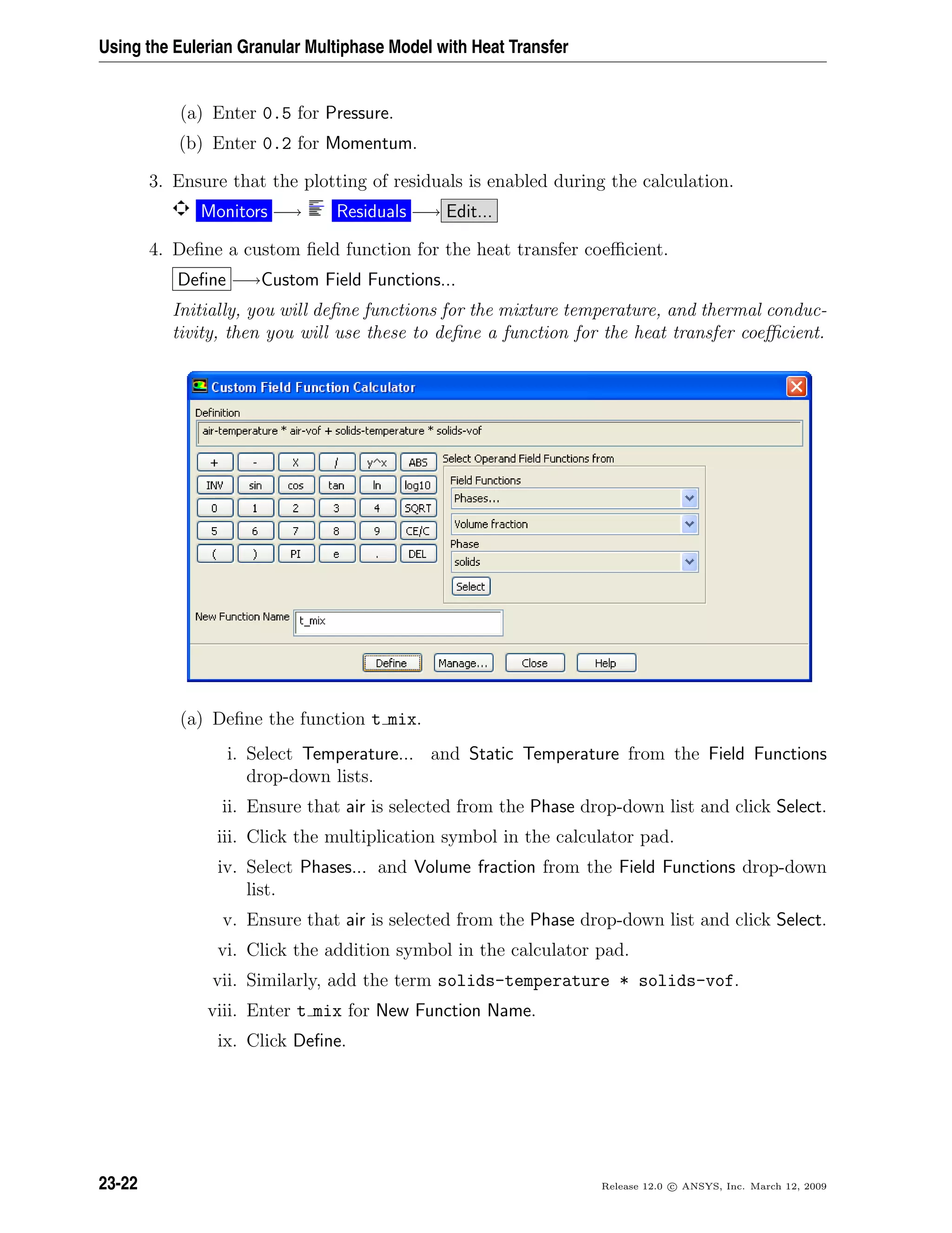 Using the Eulerian Granular Multiphase Model with Heat Transfer
(a) Enter 0.5 for Pressure.
(b) Enter 0.2 for Momentum.
3. Ensure that the plotting of residuals is enabled during the calculation.
Monitors −→ Residuals −→ Edit...
4. Deﬁne a custom ﬁeld function for the heat transfer coeﬃcient.
Deﬁne −→Custom Field Functions...
Initially, you will deﬁne functions for the mixture temperature, and thermal conduc-
tivity, then you will use these to deﬁne a function for the heat transfer coeﬃcient.
(a) Deﬁne the function t mix.
i. Select Temperature... and Static Temperature from the Field Functions
drop-down lists.
ii. Ensure that air is selected from the Phase drop-down list and click Select.
iii. Click the multiplication symbol in the calculator pad.
iv. Select Phases... and Volume fraction from the Field Functions drop-down
list.
v. Ensure that air is selected from the Phase drop-down list and click Select.
vi. Click the addition symbol in the calculator pad.
vii. Similarly, add the term solids-temperature * solids-vof.
viii. Enter t mix for New Function Name.
ix. Click Deﬁne.
23-22 Release 12.0 c ANSYS, Inc. March 12, 2009
 
