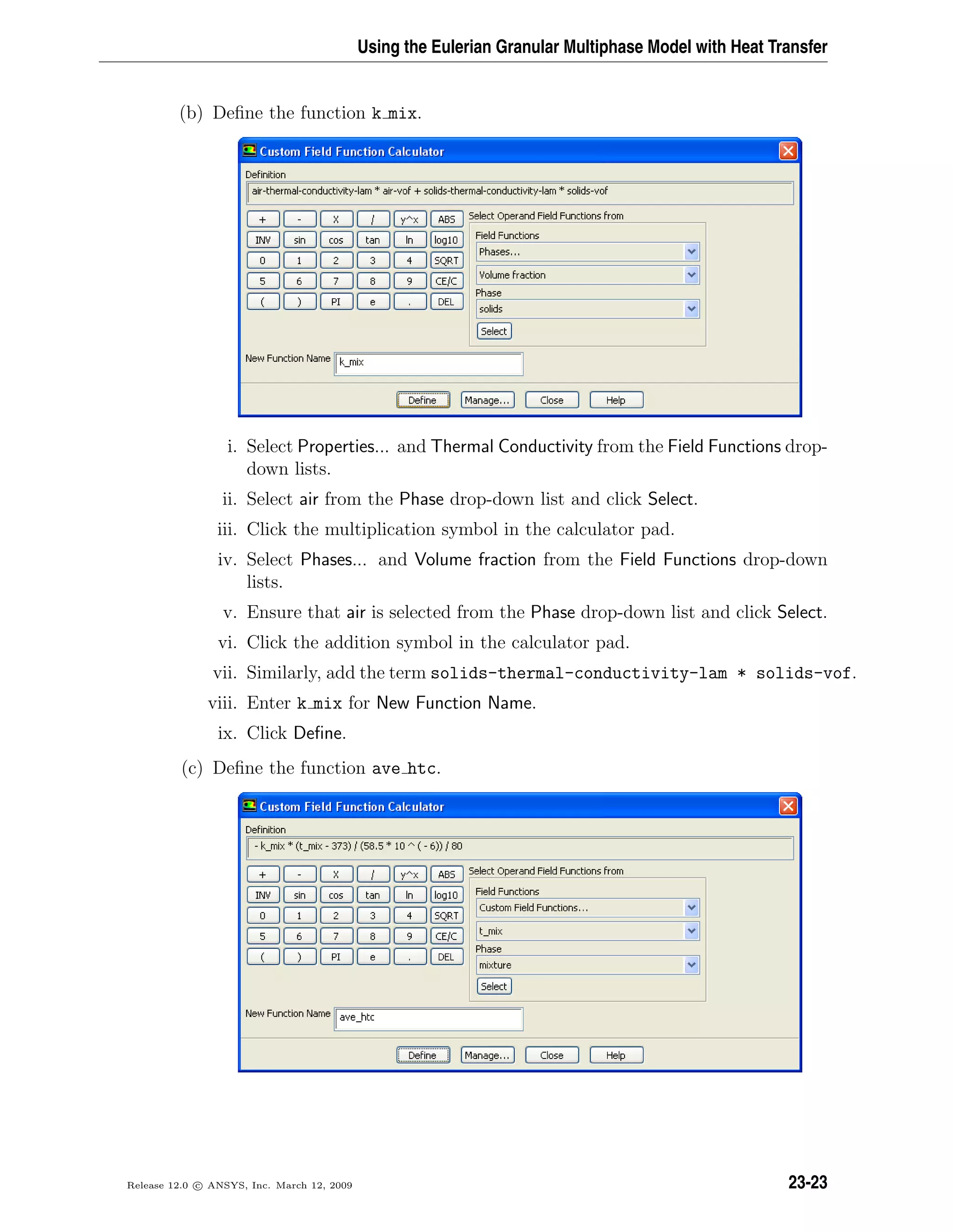 Using the Eulerian Granular Multiphase Model with Heat Transfer
(b) Deﬁne the function k mix.
i. Select Properties... and Thermal Conductivity from the Field Functions drop-
down lists.
ii. Select air from the Phase drop-down list and click Select.
iii. Click the multiplication symbol in the calculator pad.
iv. Select Phases... and Volume fraction from the Field Functions drop-down
lists.
v. Ensure that air is selected from the Phase drop-down list and click Select.
vi. Click the addition symbol in the calculator pad.
vii. Similarly, add the term solids-thermal-conductivity-lam * solids-vof.
viii. Enter k mix for New Function Name.
ix. Click Deﬁne.
(c) Deﬁne the function ave htc.
Release 12.0 c ANSYS, Inc. March 12, 2009 23-23
 