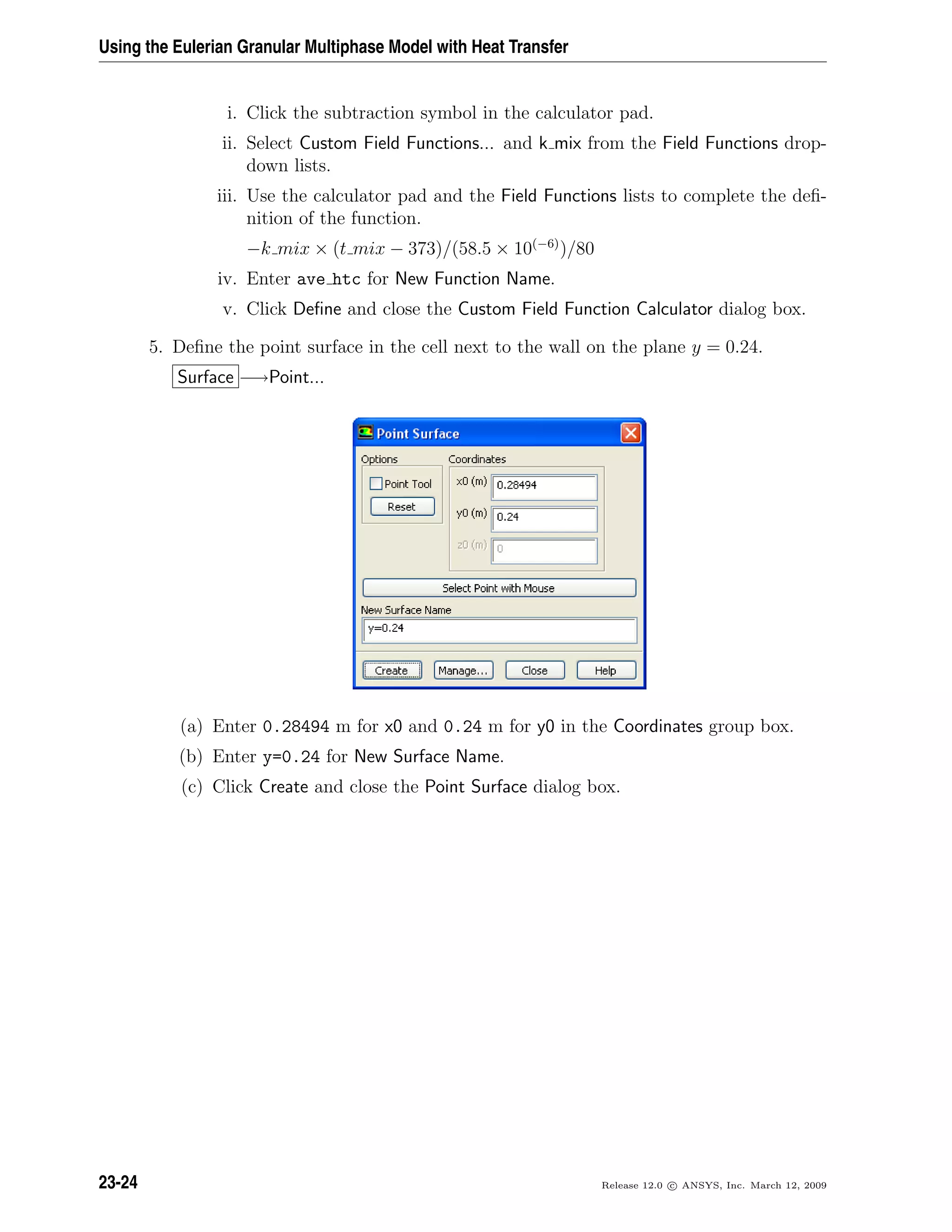 Using the Eulerian Granular Multiphase Model with Heat Transfer
i. Click the subtraction symbol in the calculator pad.
ii. Select Custom Field Functions... and k mix from the Field Functions drop-
down lists.
iii. Use the calculator pad and the Field Functions lists to complete the deﬁ-
nition of the function.
−k mix × (t mix − 373)/(58.5 × 10(−6)
)/80
iv. Enter ave htc for New Function Name.
v. Click Deﬁne and close the Custom Field Function Calculator dialog box.
5. Deﬁne the point surface in the cell next to the wall on the plane y = 0.24.
Surface −→Point...
(a) Enter 0.28494 m for x0 and 0.24 m for y0 in the Coordinates group box.
(b) Enter y=0.24 for New Surface Name.
(c) Click Create and close the Point Surface dialog box.
23-24 Release 12.0 c ANSYS, Inc. March 12, 2009
 