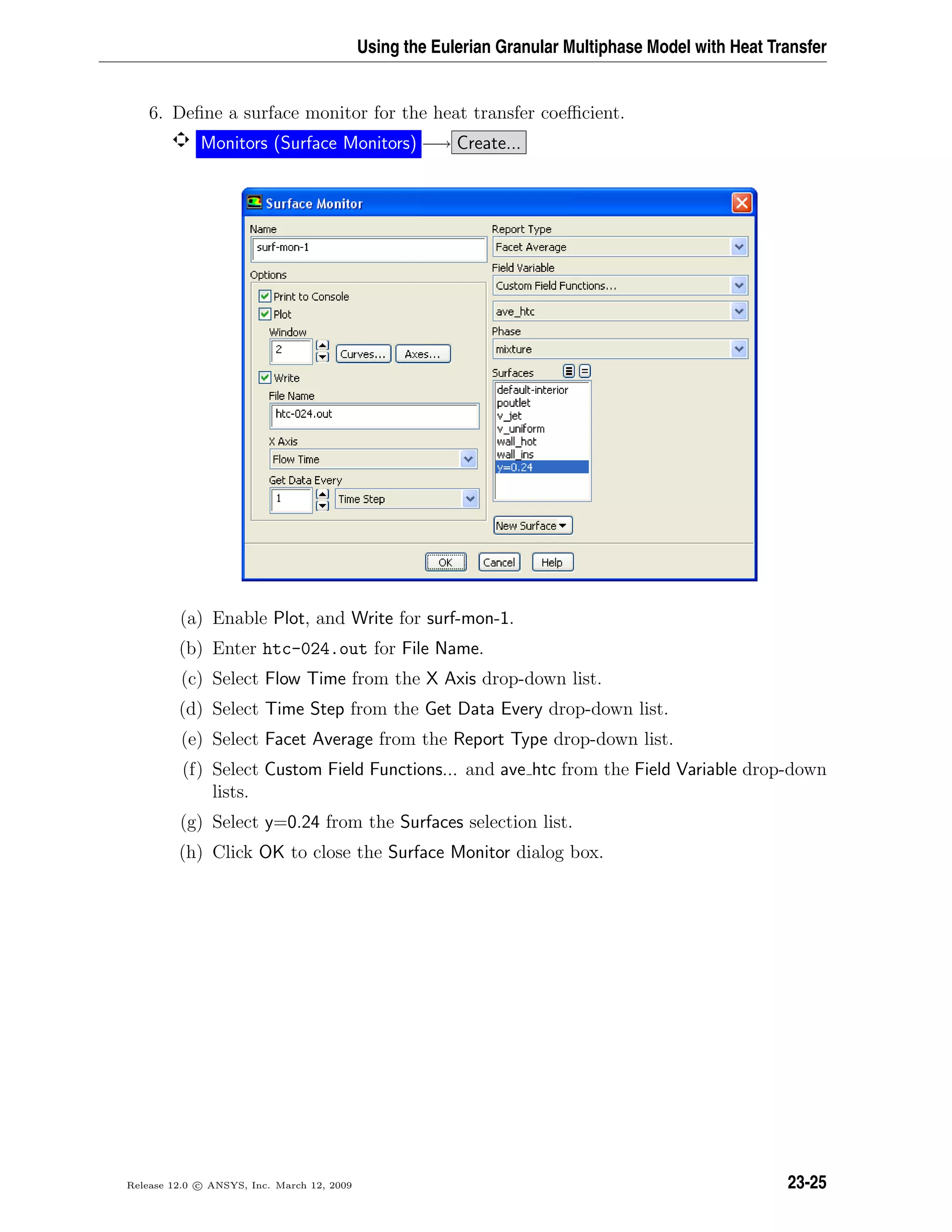 Using the Eulerian Granular Multiphase Model with Heat Transfer
6. Deﬁne a surface monitor for the heat transfer coeﬃcient.
Monitors (Surface Monitors) −→ Create...
(a) Enable Plot, and Write for surf-mon-1.
(b) Enter htc-024.out for File Name.
(c) Select Flow Time from the X Axis drop-down list.
(d) Select Time Step from the Get Data Every drop-down list.
(e) Select Facet Average from the Report Type drop-down list.
(f) Select Custom Field Functions... and ave htc from the Field Variable drop-down
lists.
(g) Select y=0.24 from the Surfaces selection list.
(h) Click OK to close the Surface Monitor dialog box.
Release 12.0 c ANSYS, Inc. March 12, 2009 23-25
 