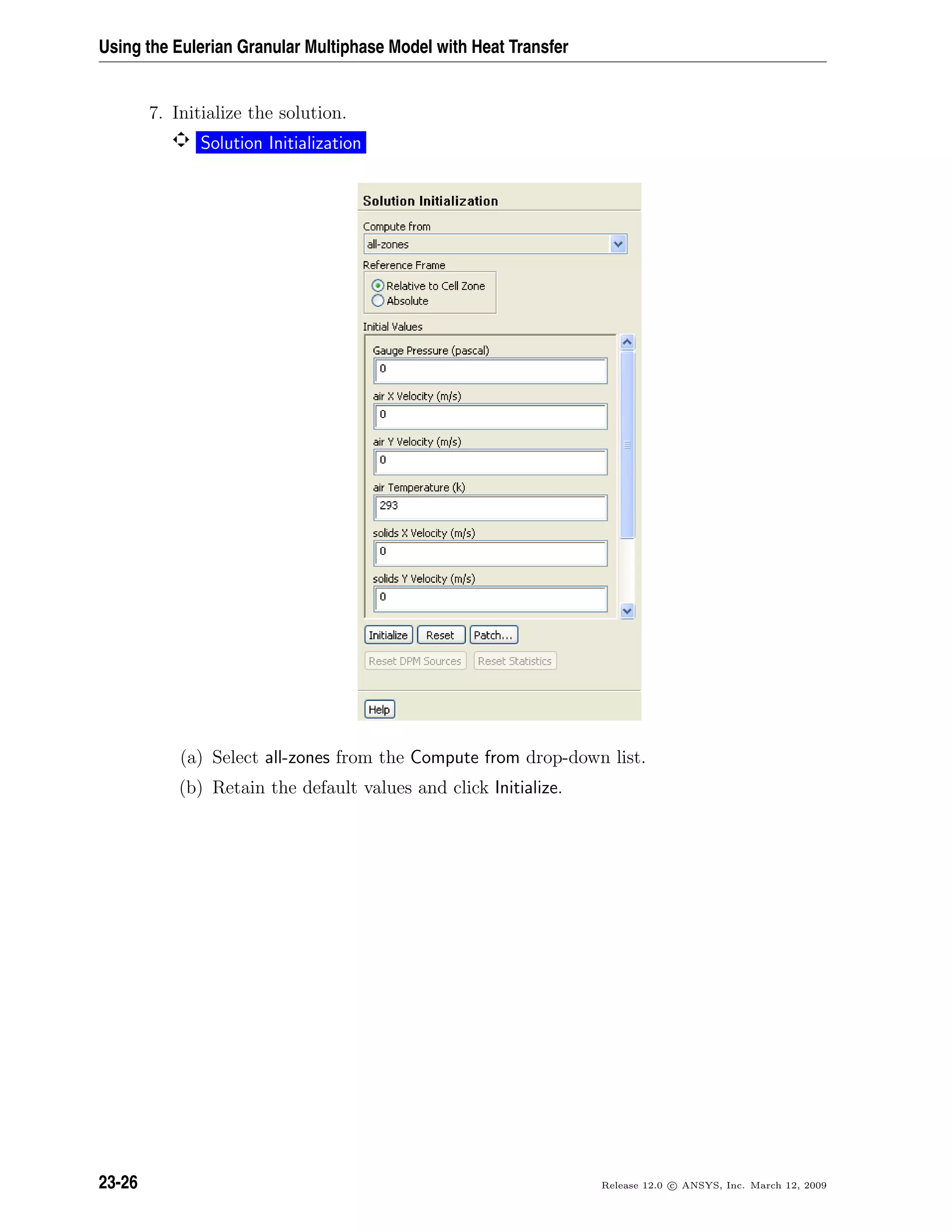 Using the Eulerian Granular Multiphase Model with Heat Transfer
7. Initialize the solution.
Solution Initialization
(a) Select all-zones from the Compute from drop-down list.
(b) Retain the default values and click Initialize.
23-26 Release 12.0 c ANSYS, Inc. March 12, 2009
 