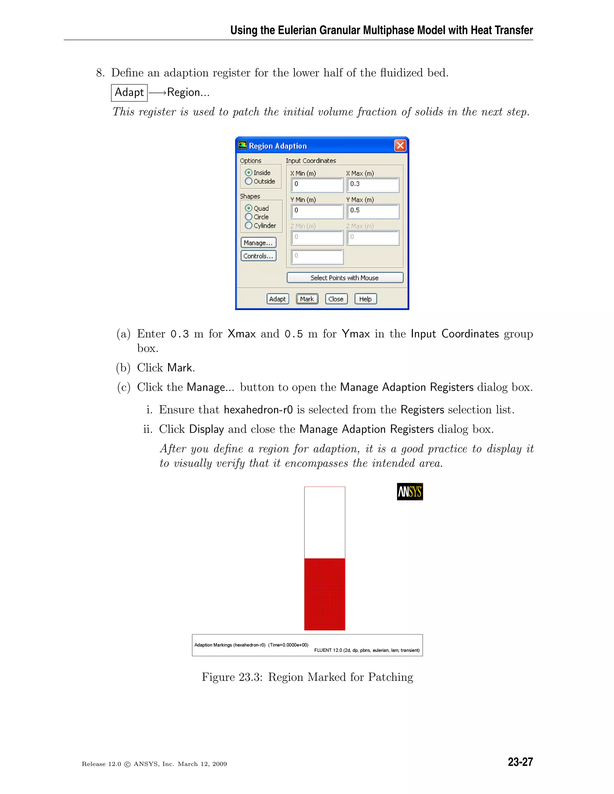 Using the Eulerian Granular Multiphase Model with Heat Transfer
8. Deﬁne an adaption register for the lower half of the ﬂuidized bed.
Adapt −→Region...
This register is used to patch the initial volume fraction of solids in the next step.
(a) Enter 0.3 m for Xmax and 0.5 m for Ymax in the Input Coordinates group
box.
(b) Click Mark.
(c) Click the Manage... button to open the Manage Adaption Registers dialog box.
i. Ensure that hexahedron-r0 is selected from the Registers selection list.
ii. Click Display and close the Manage Adaption Registers dialog box.
After you deﬁne a region for adaption, it is a good practice to display it
to visually verify that it encompasses the intended area.
Figure 23.3: Region Marked for Patching
Release 12.0 c ANSYS, Inc. March 12, 2009 23-27
 