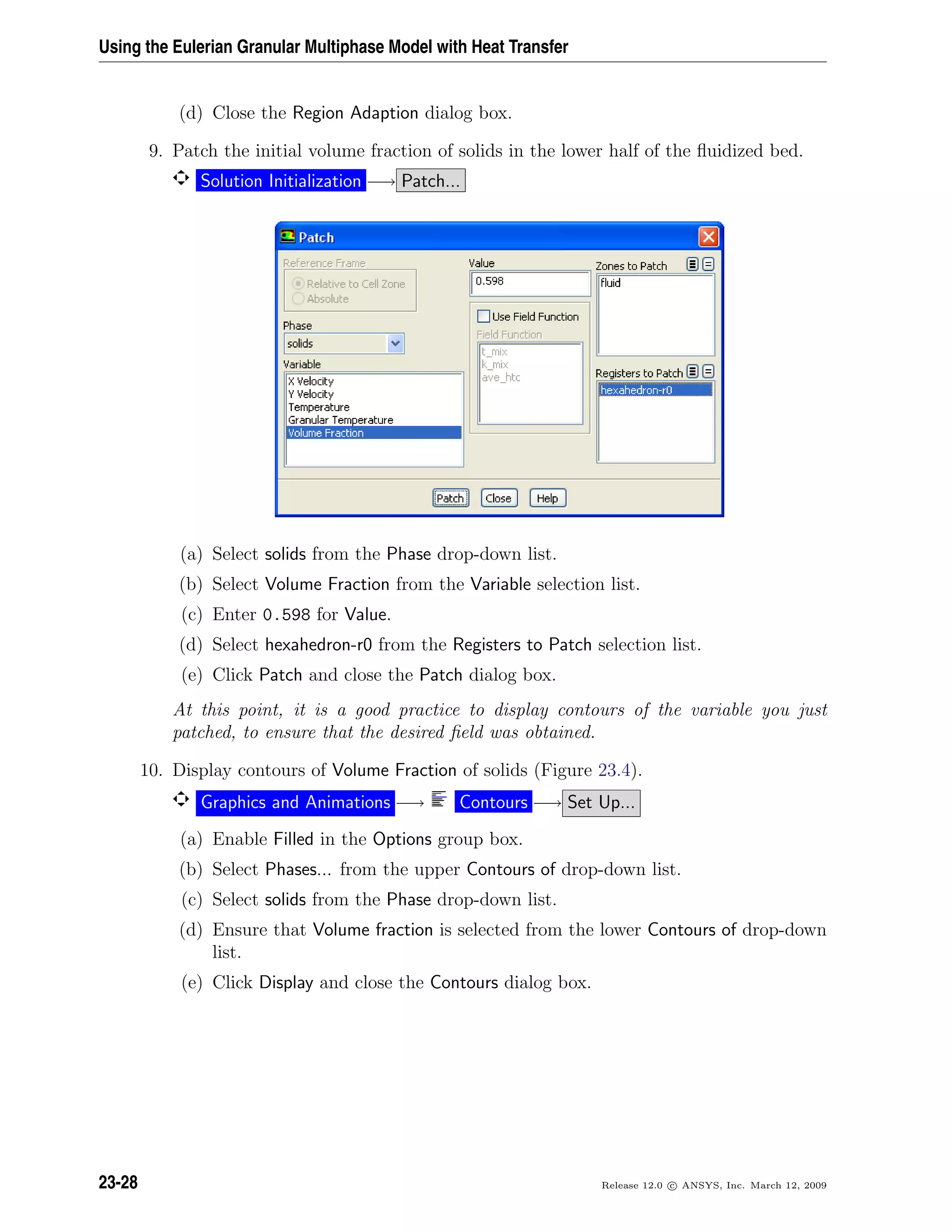 Using the Eulerian Granular Multiphase Model with Heat Transfer
(d) Close the Region Adaption dialog box.
9. Patch the initial volume fraction of solids in the lower half of the ﬂuidized bed.
Solution Initialization −→ Patch...
(a) Select solids from the Phase drop-down list.
(b) Select Volume Fraction from the Variable selection list.
(c) Enter 0.598 for Value.
(d) Select hexahedron-r0 from the Registers to Patch selection list.
(e) Click Patch and close the Patch dialog box.
At this point, it is a good practice to display contours of the variable you just
patched, to ensure that the desired ﬁeld was obtained.
10. Display contours of Volume Fraction of solids (Figure 23.4).
Graphics and Animations −→ Contours −→ Set Up...
(a) Enable Filled in the Options group box.
(b) Select Phases... from the upper Contours of drop-down list.
(c) Select solids from the Phase drop-down list.
(d) Ensure that Volume fraction is selected from the lower Contours of drop-down
list.
(e) Click Display and close the Contours dialog box.
23-28 Release 12.0 c ANSYS, Inc. March 12, 2009
 