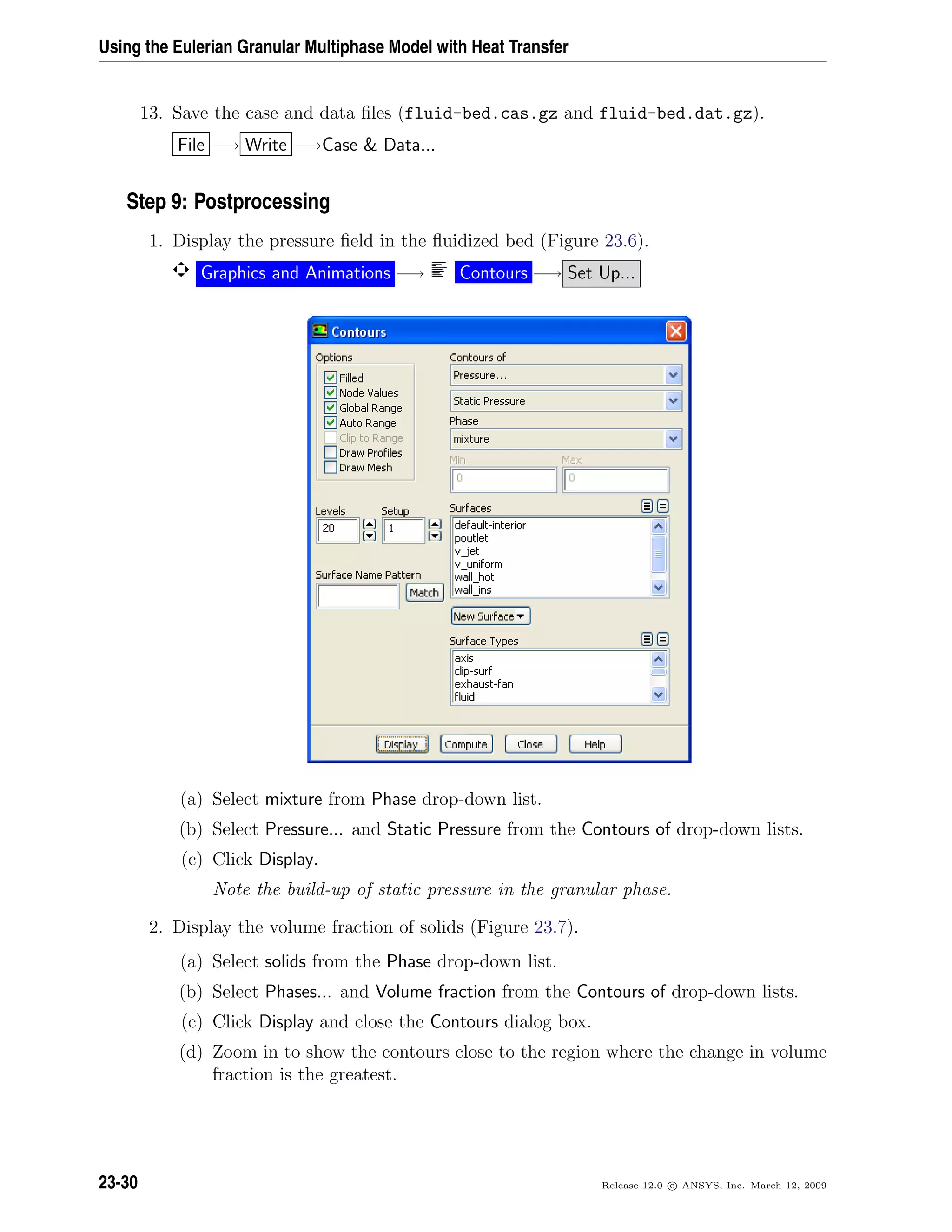 Using the Eulerian Granular Multiphase Model with Heat Transfer
13. Save the case and data ﬁles (fluid-bed.cas.gz and fluid-bed.dat.gz).
File −→ Write −→Case  Data...
Step 9: Postprocessing
1. Display the pressure ﬁeld in the ﬂuidized bed (Figure 23.6).
Graphics and Animations −→ Contours −→ Set Up...
(a) Select mixture from Phase drop-down list.
(b) Select Pressure... and Static Pressure from the Contours of drop-down lists.
(c) Click Display.
Note the build-up of static pressure in the granular phase.
2. Display the volume fraction of solids (Figure 23.7).
(a) Select solids from the Phase drop-down list.
(b) Select Phases... and Volume fraction from the Contours of drop-down lists.
(c) Click Display and close the Contours dialog box.
(d) Zoom in to show the contours close to the region where the change in volume
fraction is the greatest.
23-30 Release 12.0 c ANSYS, Inc. March 12, 2009
 