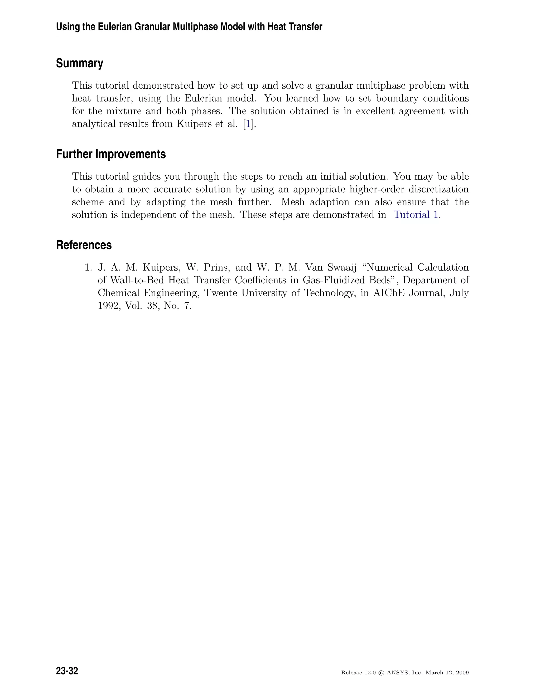 Using the Eulerian Granular Multiphase Model with Heat Transfer
Summary
This tutorial demonstrated how to set up and solve a granular multiphase problem with
heat transfer, using the Eulerian model. You learned how to set boundary conditions
for the mixture and both phases. The solution obtained is in excellent agreement with
analytical results from Kuipers et al. [1].
Further Improvements
This tutorial guides you through the steps to reach an initial solution. You may be able
to obtain a more accurate solution by using an appropriate higher-order discretization
scheme and by adapting the mesh further. Mesh adaption can also ensure that the
solution is independent of the mesh. These steps are demonstrated in Tutorial 1.
References
1. J. A. M. Kuipers, W. Prins, and W. P. M. Van Swaaij “Numerical Calculation
of Wall-to-Bed Heat Transfer Coeﬃcients in Gas-Fluidized Beds”, Department of
Chemical Engineering, Twente University of Technology, in AIChE Journal, July
1992, Vol. 38, No. 7.
23-32 Release 12.0 c ANSYS, Inc. March 12, 2009
 