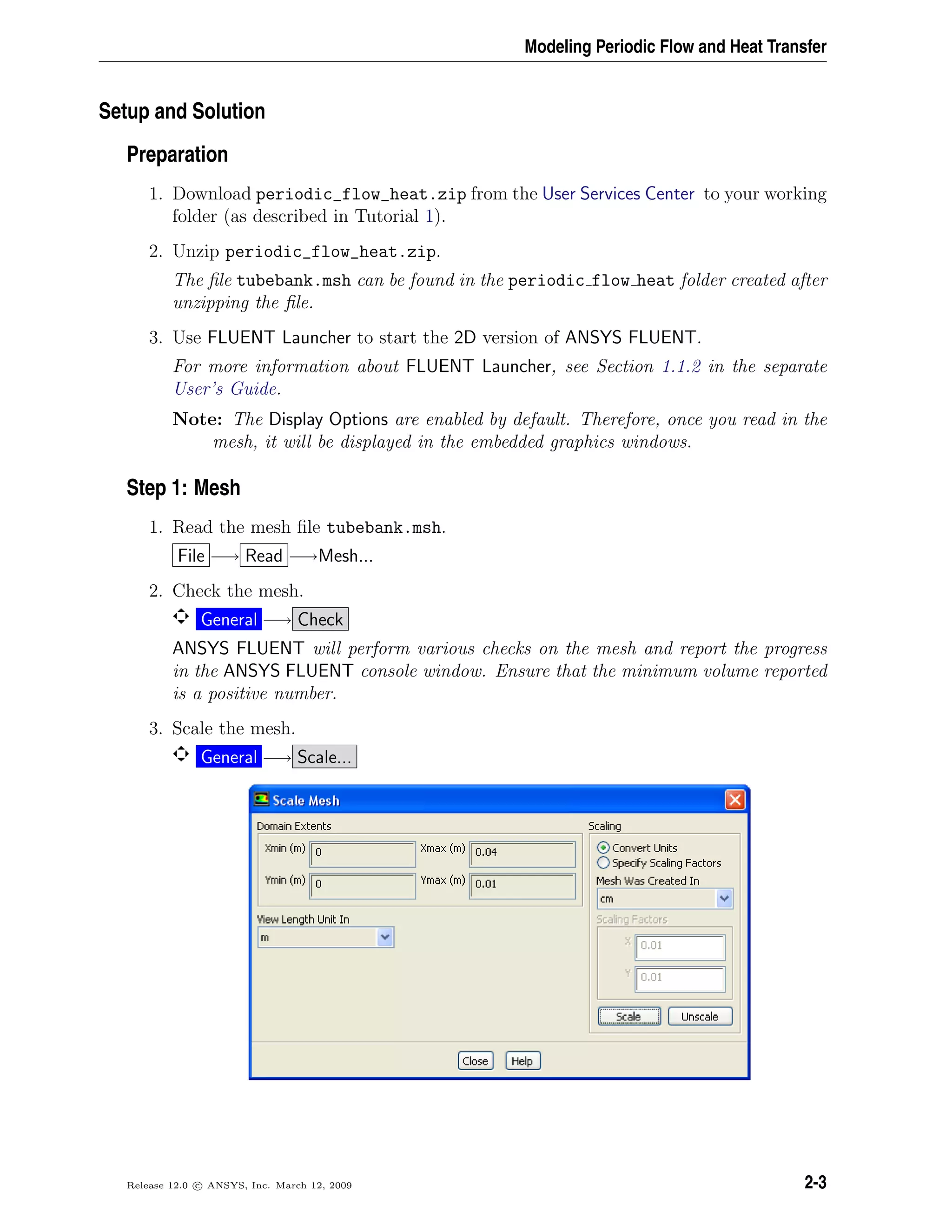 Modeling Periodic Flow and Heat Transfer
Setup and Solution
Preparation
1. Download periodic_flow_heat.zip from the User Services Center to your working
folder (as described in Tutorial 1).
2. Unzip periodic_flow_heat.zip.
The ﬁle tubebank.msh can be found in the periodic flow heat folder created after
unzipping the ﬁle.
3. Use FLUENT Launcher to start the 2D version of ANSYS FLUENT.
For more information about FLUENT Launcher, see Section 1.1.2 in the separate
User’s Guide.
Note: The Display Options are enabled by default. Therefore, once you read in the
mesh, it will be displayed in the embedded graphics windows.
Step 1: Mesh
1. Read the mesh ﬁle tubebank.msh.
File −→ Read −→Mesh...
2. Check the mesh.
General −→ Check
ANSYS FLUENT will perform various checks on the mesh and report the progress
in the ANSYS FLUENT console window. Ensure that the minimum volume reported
is a positive number.
3. Scale the mesh.
General −→ Scale...
Release 12.0 c ANSYS, Inc. March 12, 2009 2-3
 