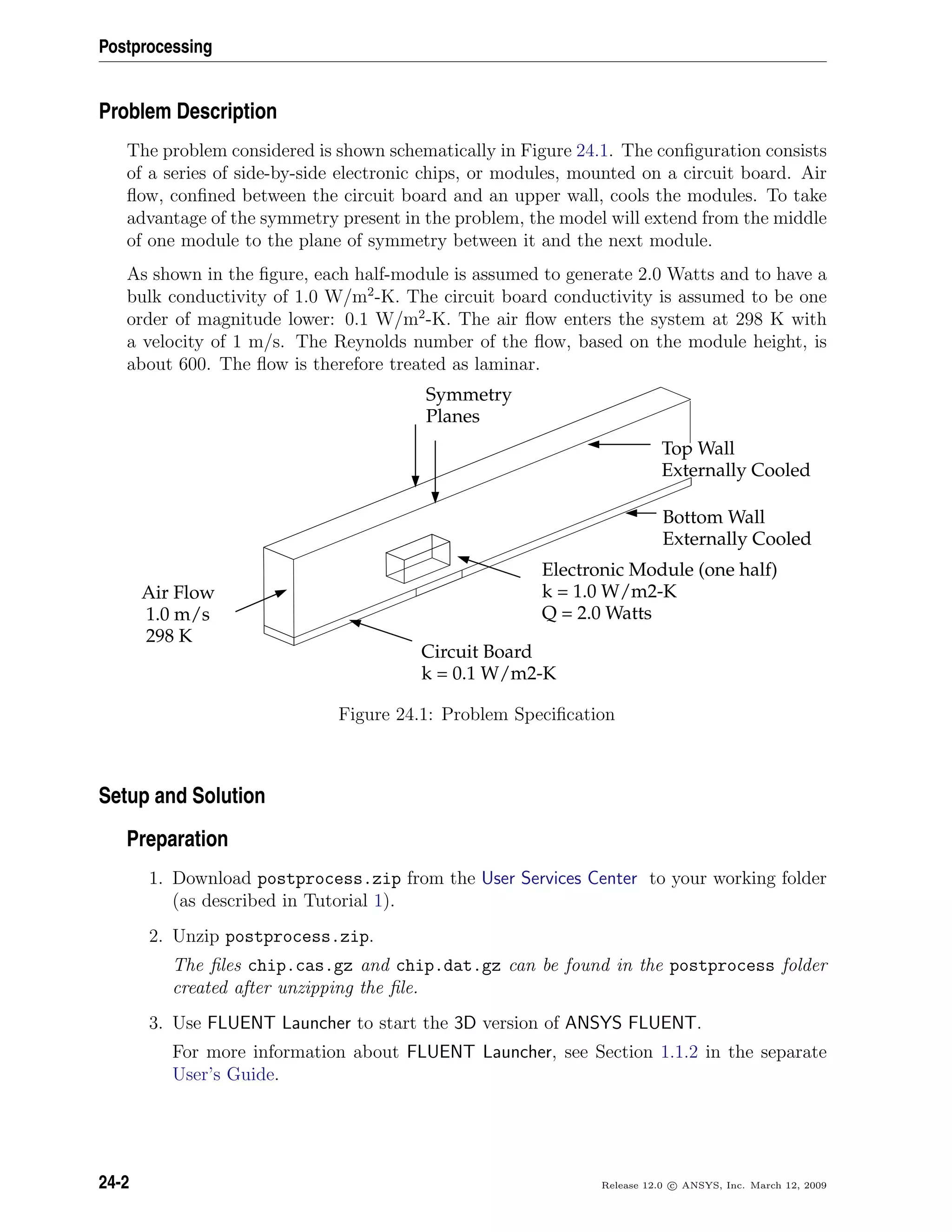 Postprocessing
Problem Description
The problem considered is shown schematically in Figure 24.1. The conﬁguration consists
of a series of side-by-side electronic chips, or modules, mounted on a circuit board. Air
ﬂow, conﬁned between the circuit board and an upper wall, cools the modules. To take
advantage of the symmetry present in the problem, the model will extend from the middle
of one module to the plane of symmetry between it and the next module.
As shown in the ﬁgure, each half-module is assumed to generate 2.0 Watts and to have a
bulk conductivity of 1.0 W/m2
-K. The circuit board conductivity is assumed to be one
order of magnitude lower: 0.1 W/m2
-K. The air ﬂow enters the system at 298 K with
a velocity of 1 m/s. The Reynolds number of the ﬂow, based on the module height, is
about 600. The ﬂow is therefore treated as laminar.
Symmetry
Planes
Air Flow
1.0 m/s
298 K
Circuit Board
k = 0.1 W/m2-K
Electronic Module (one half)
k = 1.0 W/m2-K
Q = 2.0 Watts
Top Wall
Externally Cooled
Bottom Wall
Externally Cooled
Figure 24.1: Problem Speciﬁcation
Setup and Solution
Preparation
1. Download postprocess.zip from the User Services Center to your working folder
(as described in Tutorial 1).
2. Unzip postprocess.zip.
The ﬁles chip.cas.gz and chip.dat.gz can be found in the postprocess folder
created after unzipping the ﬁle.
3. Use FLUENT Launcher to start the 3D version of ANSYS FLUENT.
For more information about FLUENT Launcher, see Section 1.1.2 in the separate
User’s Guide.
24-2 Release 12.0 c ANSYS, Inc. March 12, 2009
 