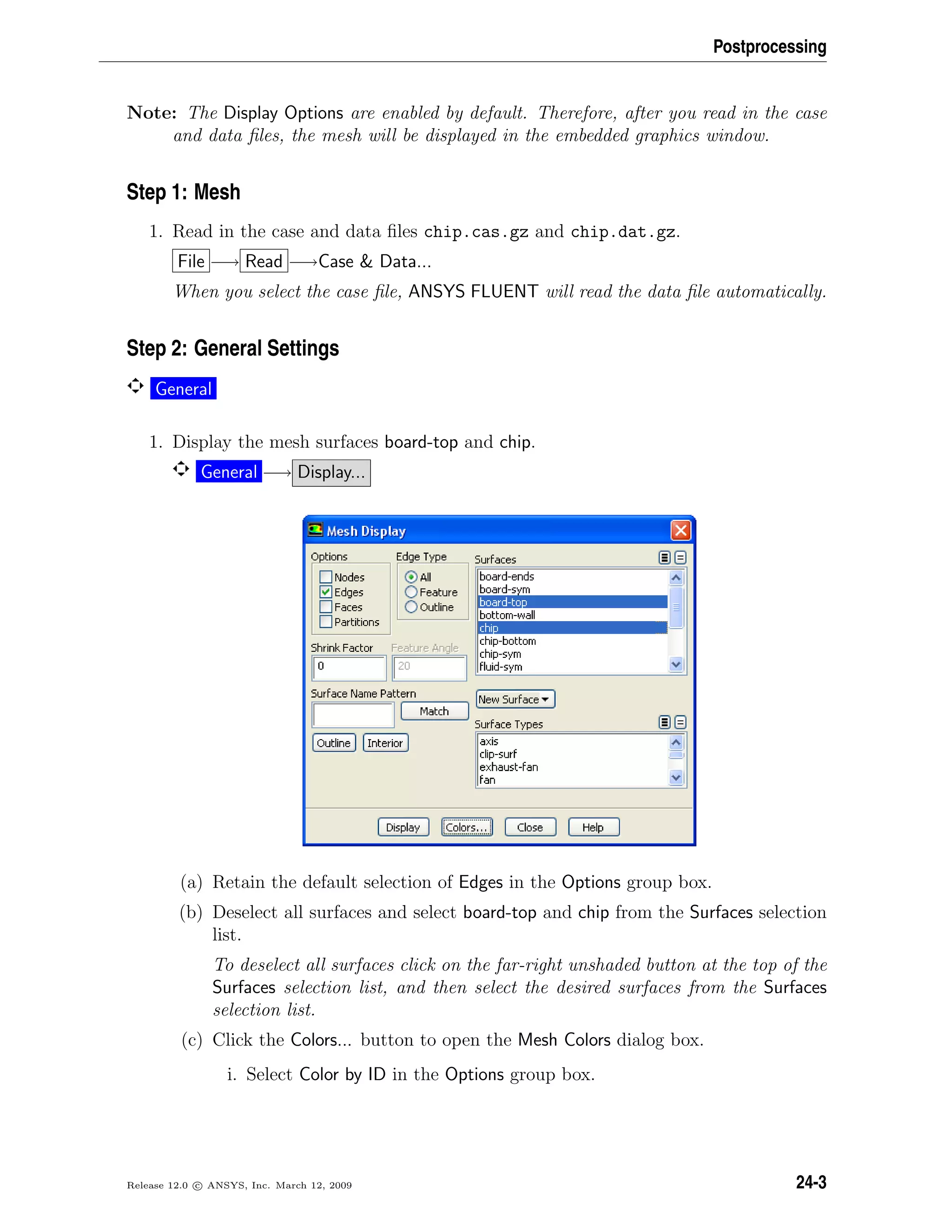 Postprocessing
Note: The Display Options are enabled by default. Therefore, after you read in the case
and data ﬁles, the mesh will be displayed in the embedded graphics window.
Step 1: Mesh
1. Read in the case and data ﬁles chip.cas.gz and chip.dat.gz.
File −→ Read −→Case  Data...
When you select the case ﬁle, ANSYS FLUENT will read the data ﬁle automatically.
Step 2: General Settings
General
1. Display the mesh surfaces board-top and chip.
General −→ Display...
(a) Retain the default selection of Edges in the Options group box.
(b) Deselect all surfaces and select board-top and chip from the Surfaces selection
list.
To deselect all surfaces click on the far-right unshaded button at the top of the
Surfaces selection list, and then select the desired surfaces from the Surfaces
selection list.
(c) Click the Colors... button to open the Mesh Colors dialog box.
i. Select Color by ID in the Options group box.
Release 12.0 c ANSYS, Inc. March 12, 2009 24-3
 